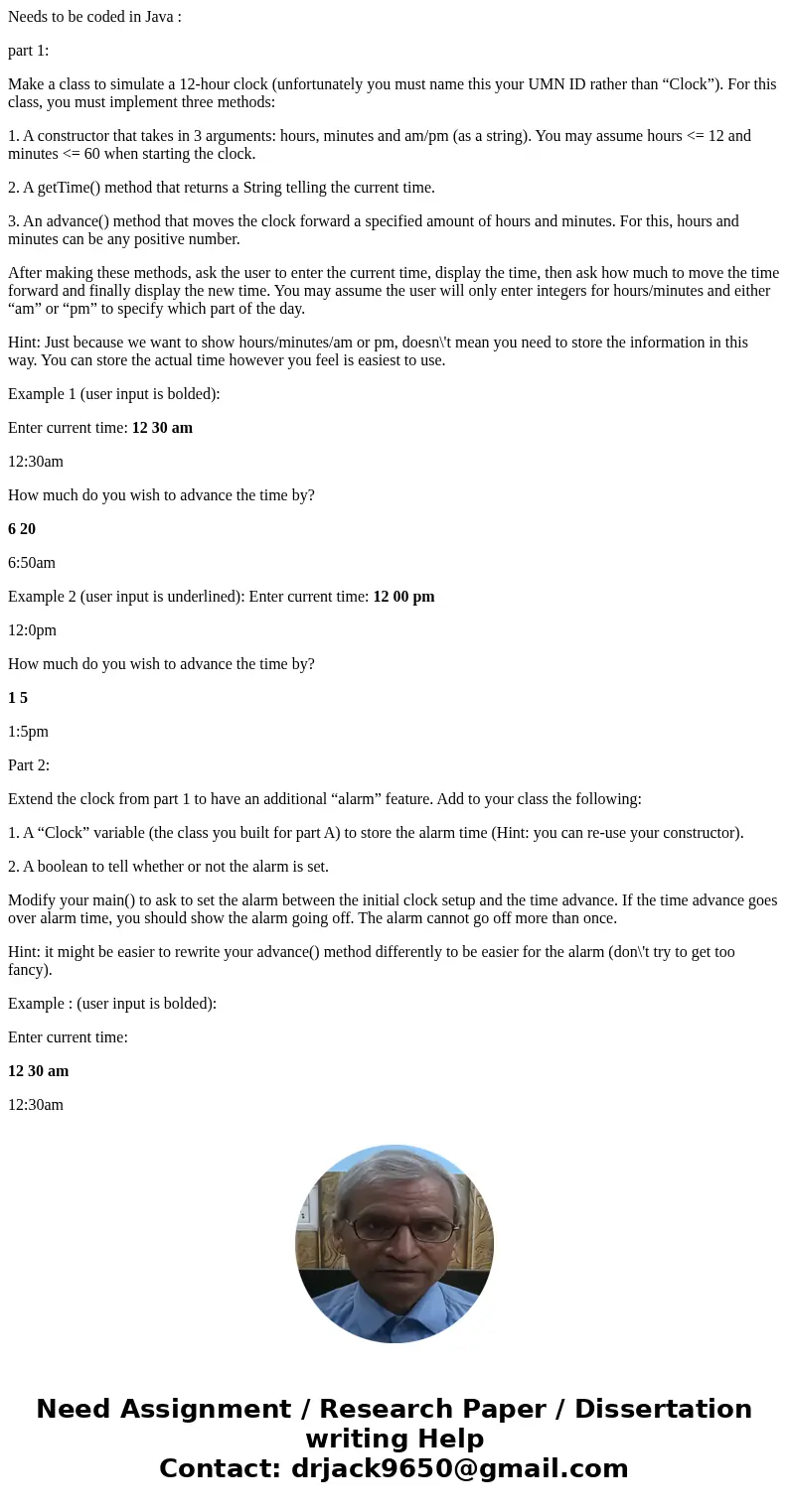 Needs to be coded in Java : part 1: Make a class to simulate a 12-hour clock (unfortunately you must name this your UMN ID rather than “Clock”). For this class, Needs to be coded in Java : part 1: Make a class to simulate a 12-hour clock (unfortunately you must name this your UMN ID rather than “Clock”). For this class,