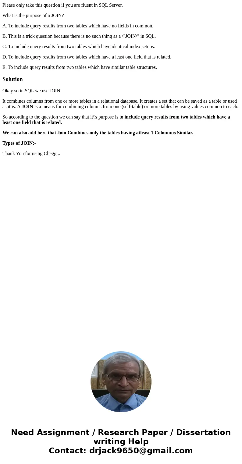 Please only take this question if you are fluent in SQL Server. What is the purpose of a JOIN? A. To include query results from two tables which have no fields  Please only take this question if you are fluent in SQL Server. What is the purpose of a JOIN? A. To include query results from two tables which have no fields