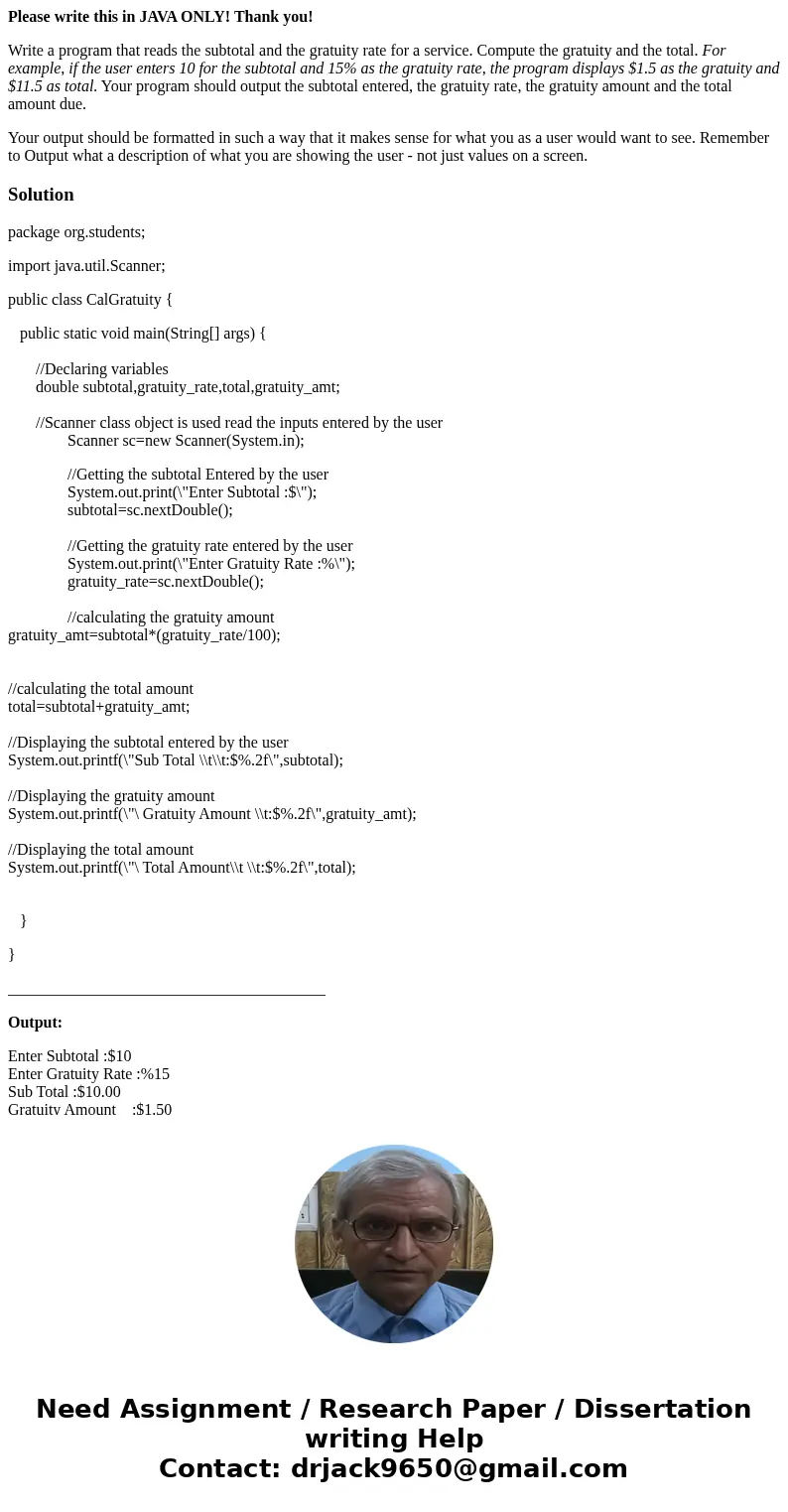 Please write this in JAVA ONLY! Thank you! Write a program that reads the subtotal and the gratuity rate for a service. Compute the gratuity and the total. For  Please write this in JAVA ONLY! Thank you! Write a program that reads the subtotal and the gratuity rate for a service. Compute the gratuity and the total. For