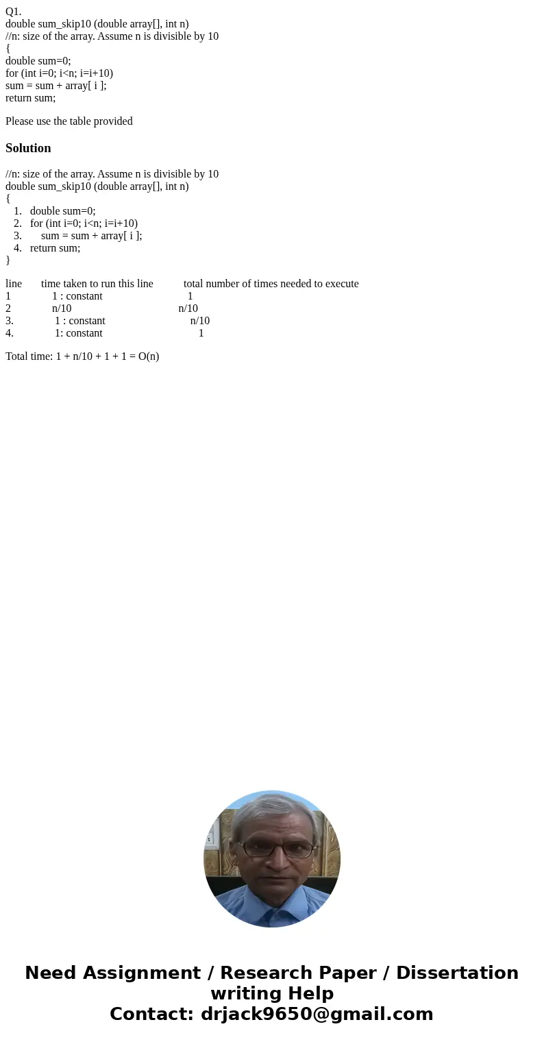 Q1. double sum_skip10 (double array[], int n) //n: size of the array. Assume n is divisible by 10 { double sum=0; for (int i=0; i<n; i=i+10) sum = sum + arra