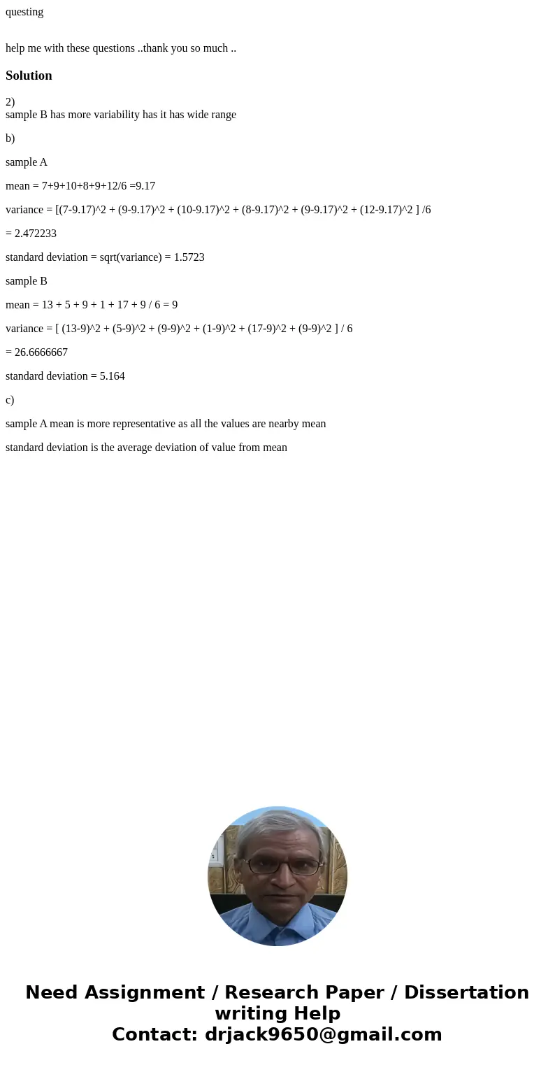 questing help me with these questions ..thank you so much ..Solution2) sample B has more variability has it has wide range b) sample A mean = 7+9+10+8+9+12/6 =9 questing help me with these questions ..thank you so much ..Solution2) sample B has more variability has it has wide range b) sample A mean = 7+9+10+8+9+12/6 =9