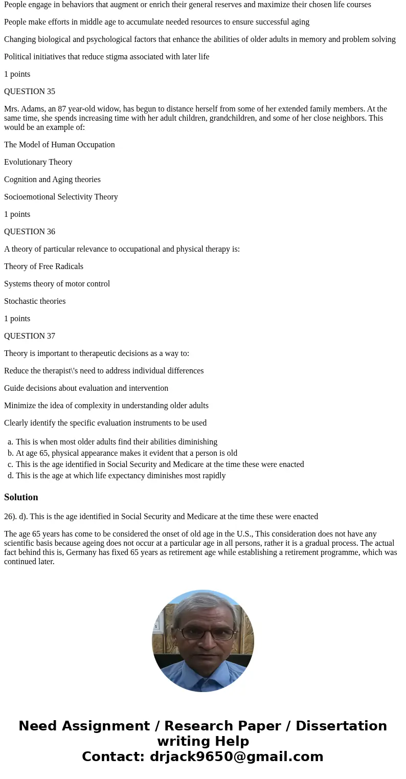 QUESTION 26 Age 65 has come to be considered the onset of old age in the U.S. because: This is when most older adults find their abilities diminishing At age 65 QUESTION 26 Age 65 has come to be considered the onset of old age in the U.S. because: This is when most older adults find their abilities diminishing At age 65