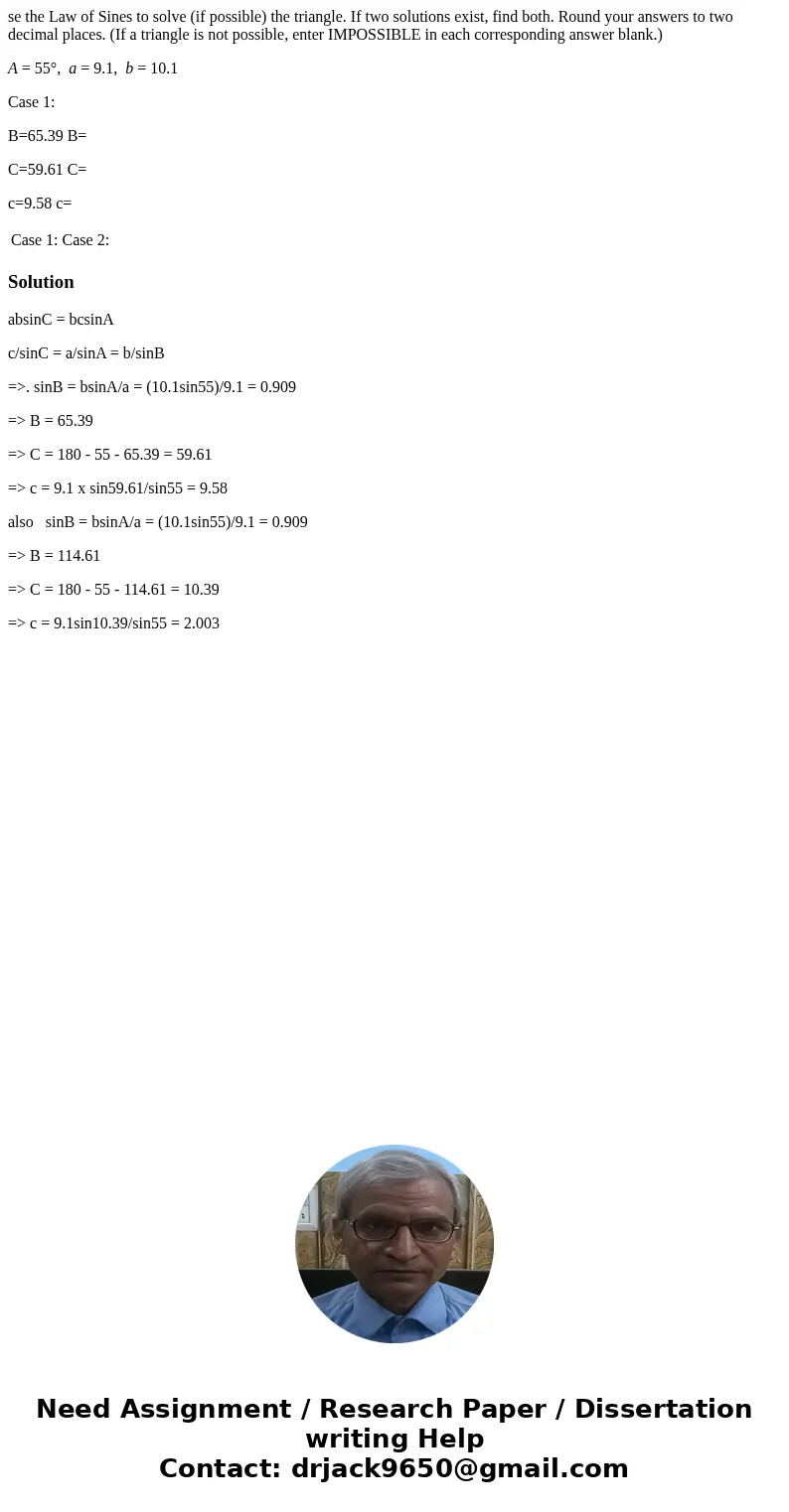 se the Law of Sines to solve (if possible) the triangle. If two solutions exist, find both. Round your answers to two decimal places. (If a triangle is not poss