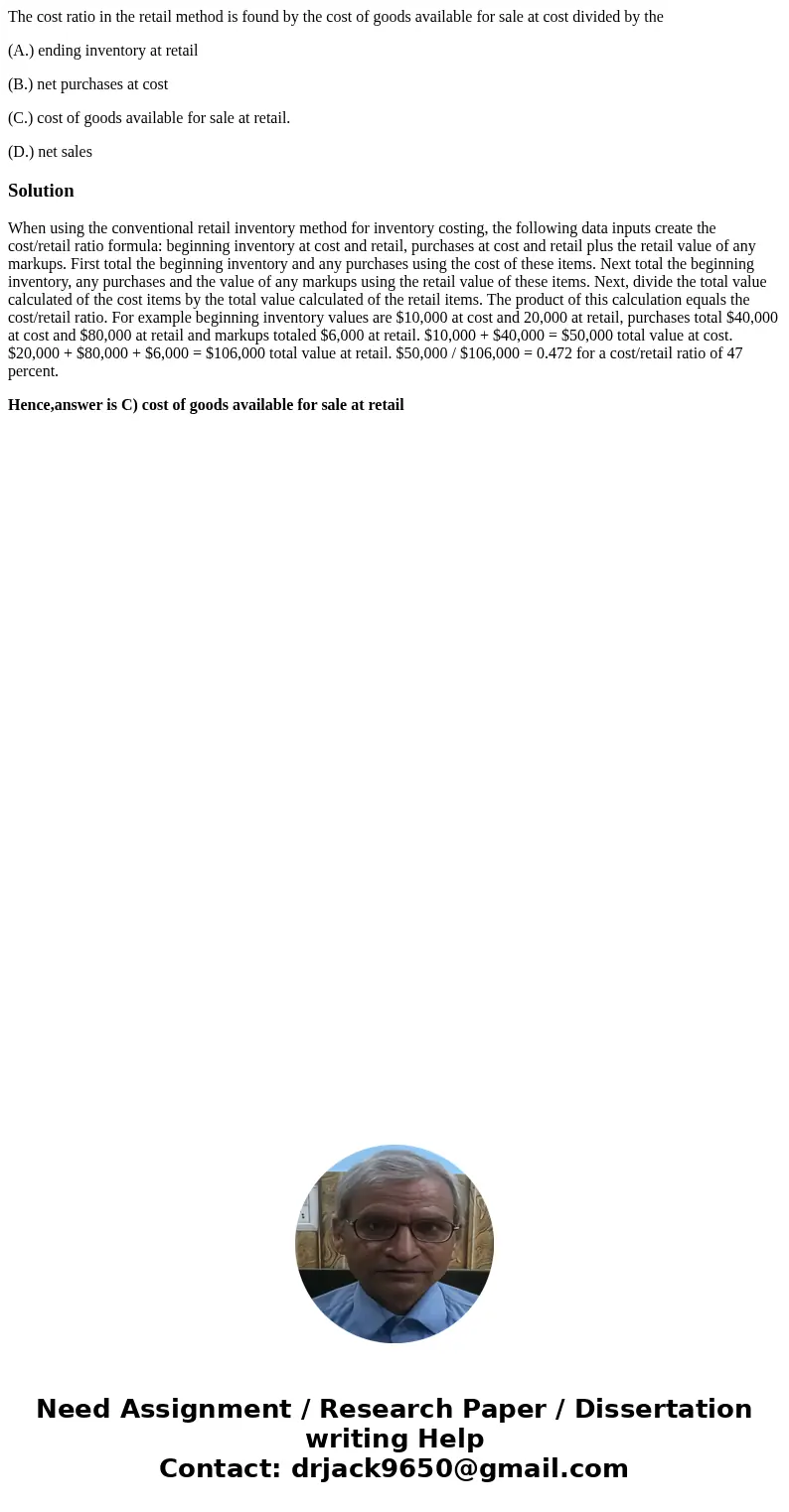 The cost ratio in the retail method is found by the cost of goods available for sale at cost divided by the (A.) ending inventory at retail (B.) net purchases a