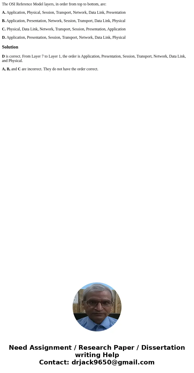 The OSI Reference Model layers, in order from top to bottom, are: A. Application, Physical, Session, Transport, Network, Data Link, Presentation B. Application, The OSI Reference Model layers, in order from top to bottom, are: A. Application, Physical, Session, Transport, Network, Data Link, Presentation B. Application,