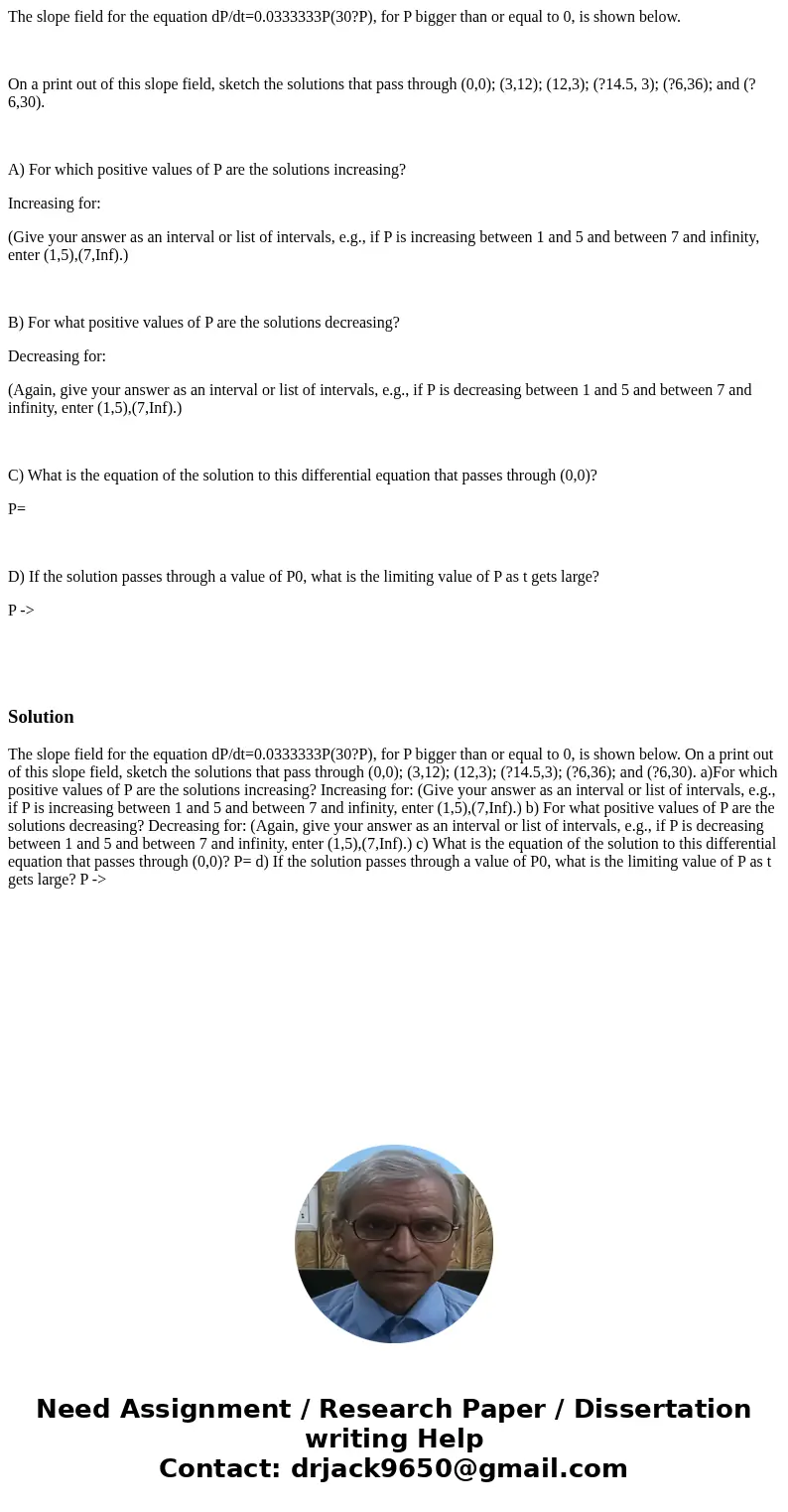 The slope field for the equation dP/dt=0.0333333P(30?P), for P bigger than or equal to 0, is shown below. On a print out of this slope field, sketch the solutio