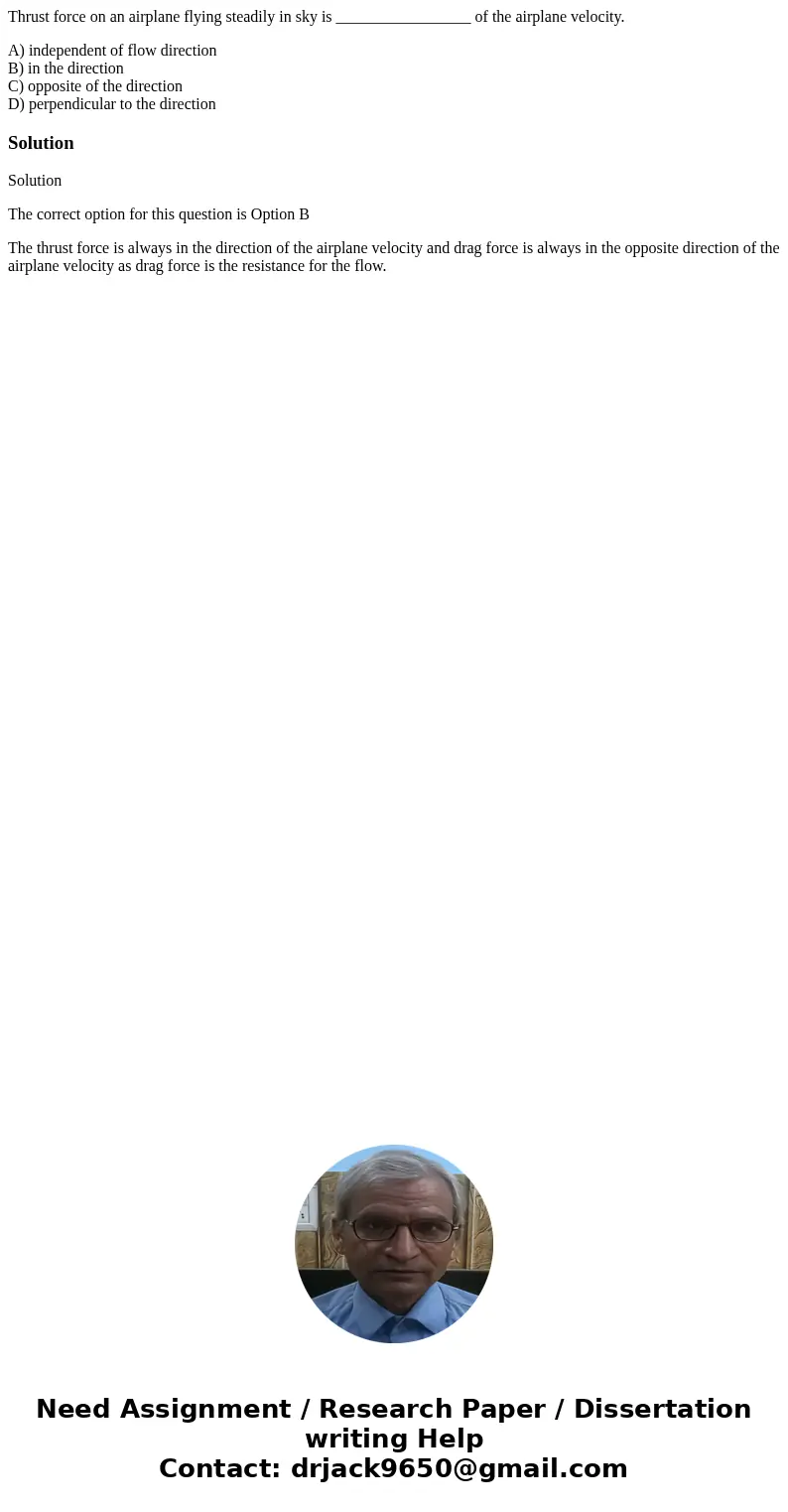 Thrust force on an airplane flying steadily in sky is _________________ of the airplane velocity. A) independent of flow direction B) in the direction C) opposi