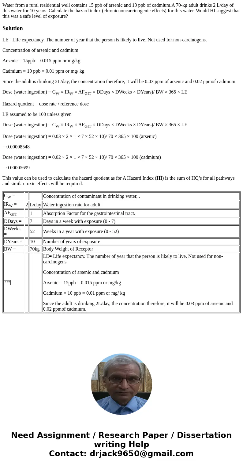 Water from a rural residential well contains 15 ppb of arsenic and 10 ppb of cadmium.A 70-kg adult drinks 2 L/day of this water for 10 years. Calculate the haza Water from a rural residential well contains 15 ppb of arsenic and 10 ppb of cadmium.A 70-kg adult drinks 2 L/day of this water for 10 years. Calculate the haza