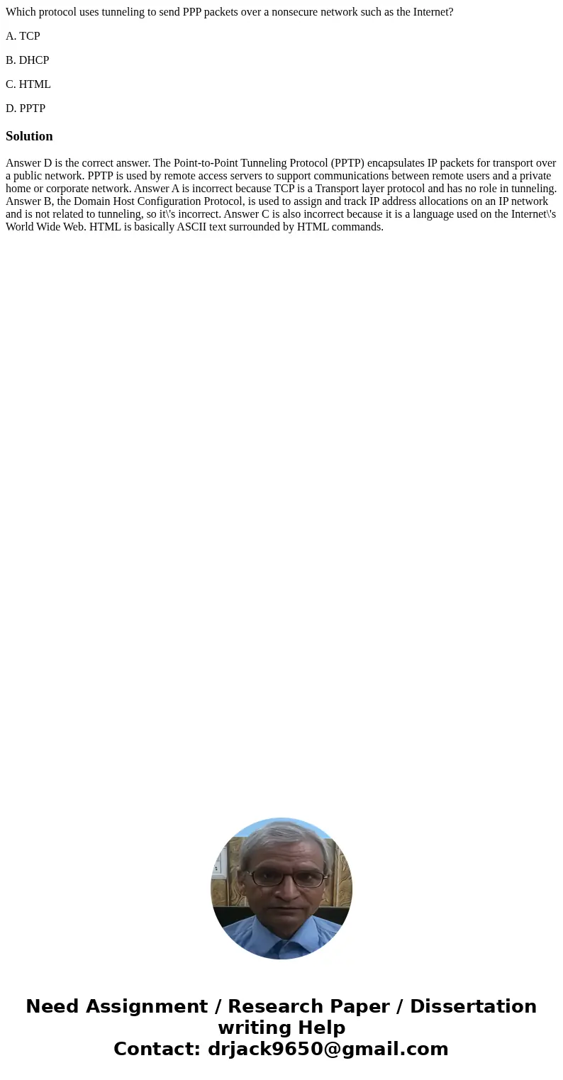 Which protocol uses tunneling to send PPP packets over a nonsecure network such as the Internet? A. TCP B. DHCP C. HTML D. PPTPSolutionAnswer D is the correct a Which protocol uses tunneling to send PPP packets over a nonsecure network such as the Internet? A. TCP B. DHCP C. HTML D. PPTPSolutionAnswer D is the correct a