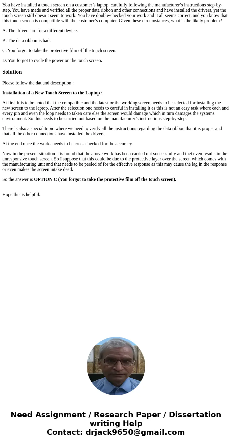 You have installed a touch screen on a customer’s laptop, carefully following the manufacturer’s instructions step-by-step. You have made and verified all the p