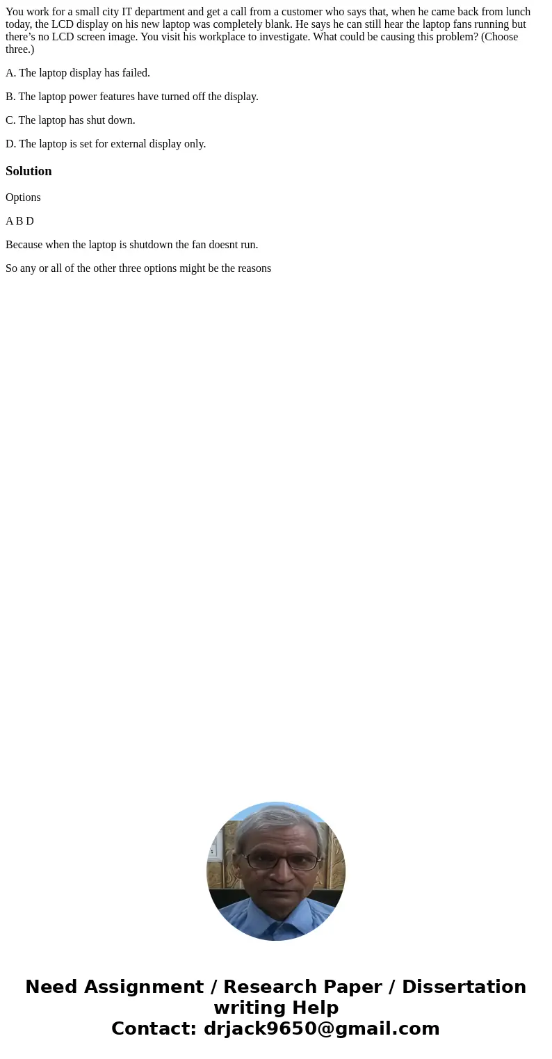 You work for a small city IT department and get a call from a customer who says that, when he came back from lunch today, the LCD display on his new laptop was 