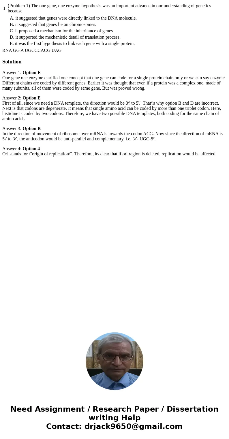 1. (Problem 1) The one gene, one enzyme hypothesis was an important advance in our understanding of genetics because A. it suggested that genes were directly l  1. (Problem 1) The one gene, one enzyme hypothesis was an important advance in our understanding of genetics because A. it suggested that genes were directly l