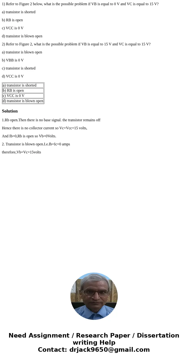 1) Refer to Figure 2 below, what is the possible problem if VB is equal to 0 V and VC is equal to 15 V? a) transistor is shorted b) RB is open c) VCC is 0 V d)  1) Refer to Figure 2 below, what is the possible problem if VB is equal to 0 V and VC is equal to 15 V? a) transistor is shorted b) RB is open c) VCC is 0 V d)