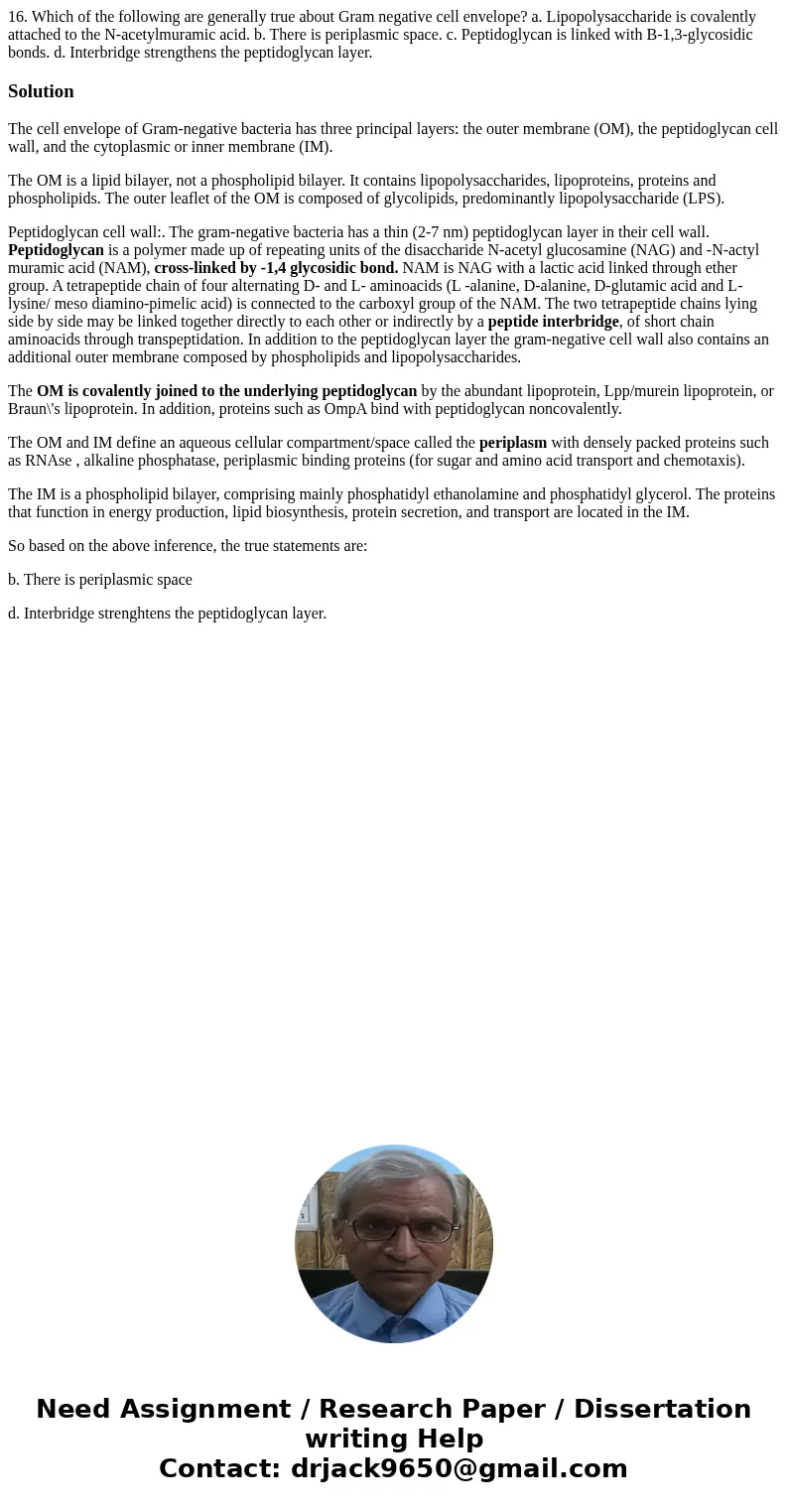 16. Which of the following are generally true about Gram negative cell envelope? a. Lipopolysaccharide is covalently attached to the N-acetylmuramic acid. b. T  16. Which of the following are generally true about Gram negative cell envelope? a. Lipopolysaccharide is covalently attached to the N-acetylmuramic acid. b. T
