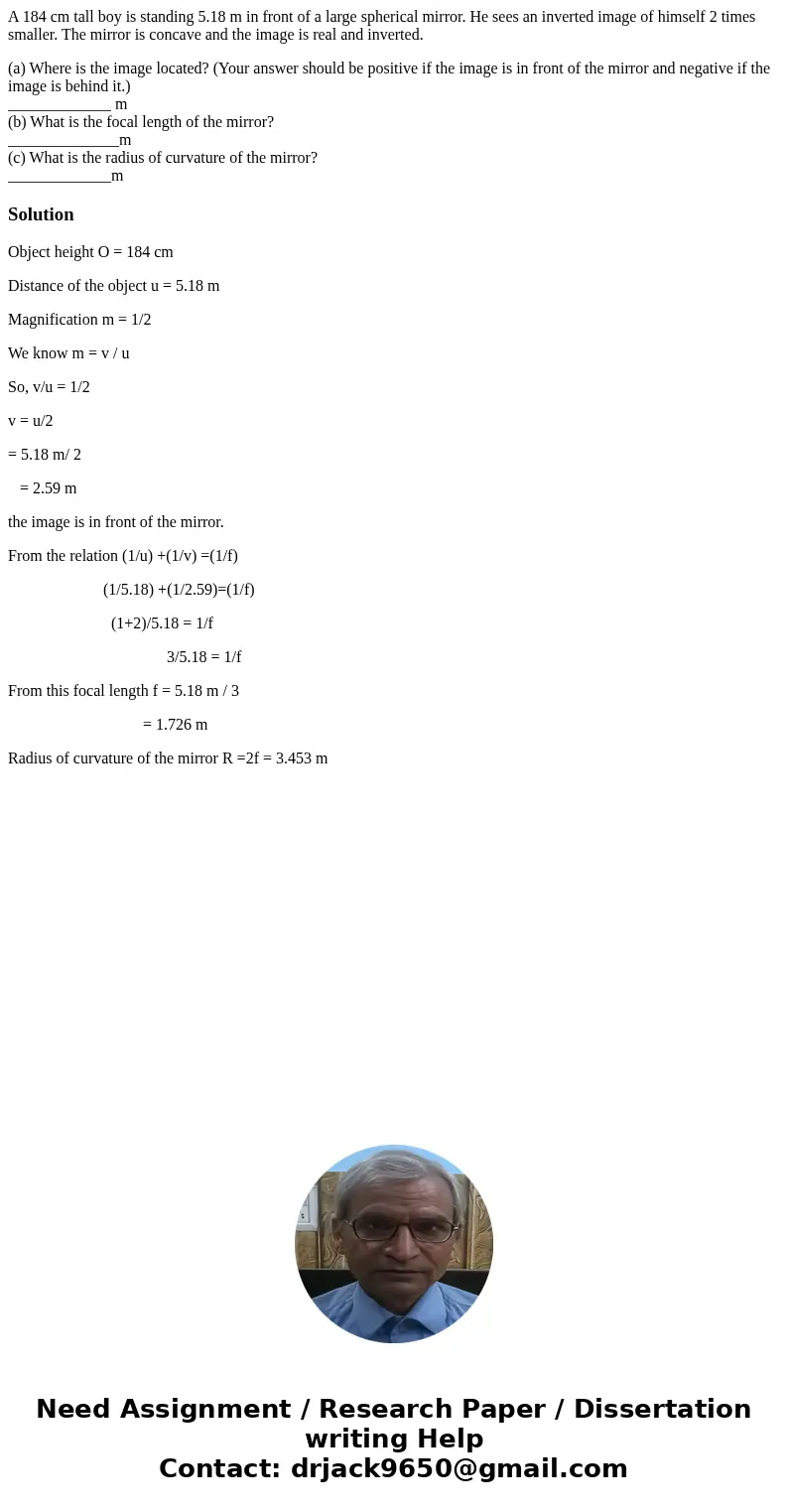 A 184 cm tall boy is standing 5.18 m in front of a large spherical mirror. He sees an inverted image of himself 2 times smaller. The mirror is concave and the i A 184 cm tall boy is standing 5.18 m in front of a large spherical mirror. He sees an inverted image of himself 2 times smaller. The mirror is concave and the i