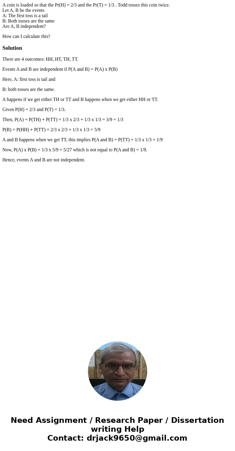 A coin is loaded so that the Pr(H) = 2/3 and the Pr(T) = 1/3 . Todd tosses this coin twice. Let A, B be the events A: The first toss is a tail B: Both tosses ar