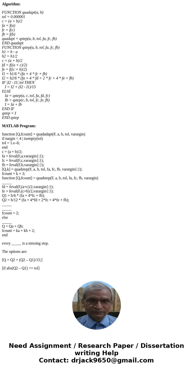 Algorithm: FUNCTION quadapt(a, b) tol = 0.000001 c = (a + b)/2 fa = f(a) fc = f(c) fb = f(b) quadapt = qstep(a, b, tol, fa, fc, fb) END quadapt FUNCTION qstep(a Algorithm: FUNCTION quadapt(a, b) tol = 0.000001 c = (a + b)/2 fa = f(a) fc = f(c) fb = f(b) quadapt = qstep(a, b, tol, fa, fc, fb) END quadapt FUNCTION qstep(a
