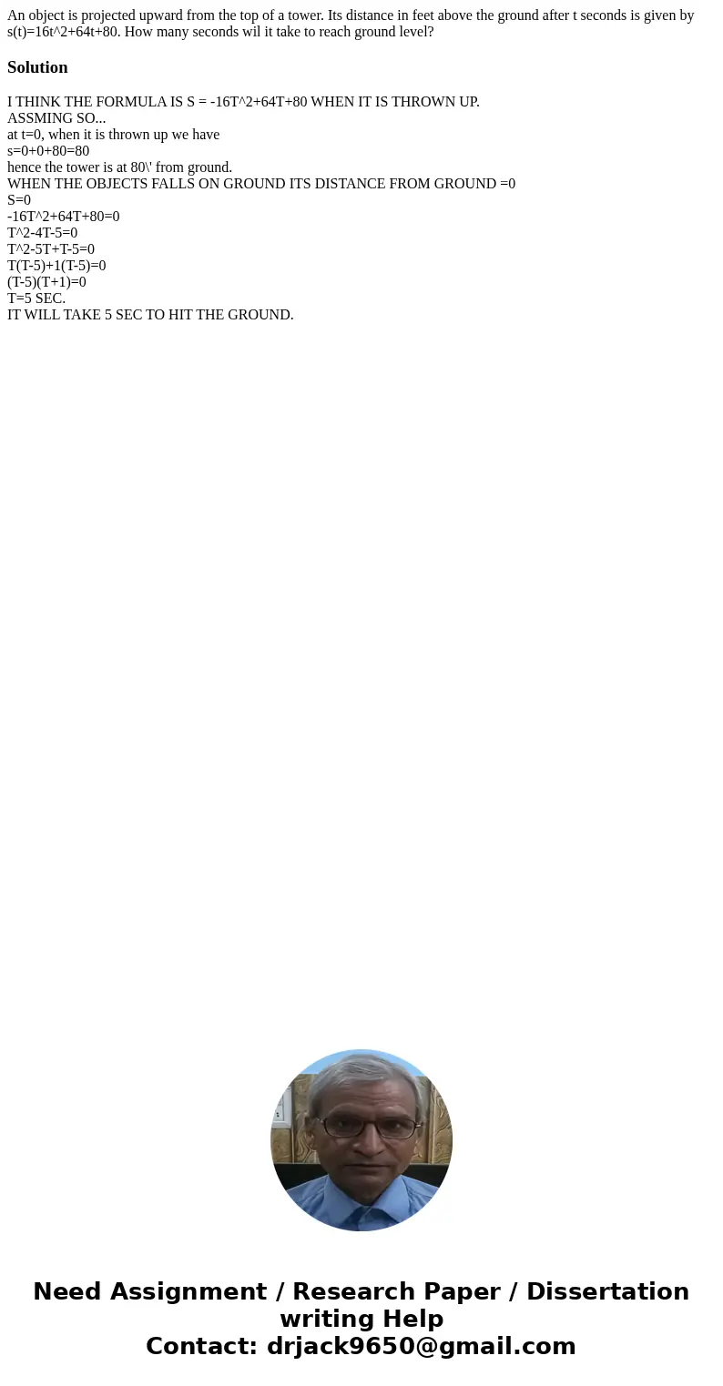 An object is projected upward from the top of a tower. Its distance in feet above the ground after t seconds is given by s(t)=16t^2+64t+80. How many seconds wil