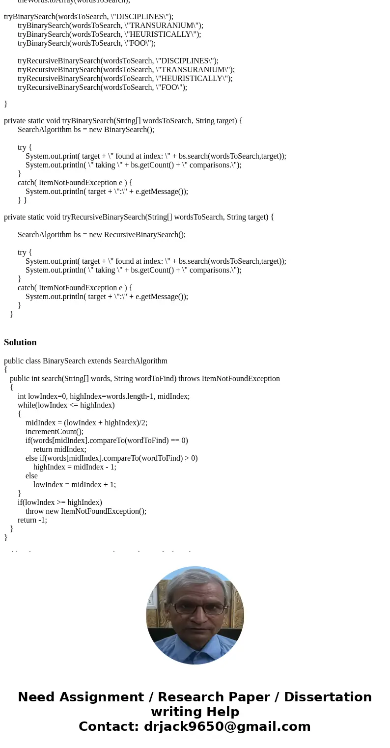 Build a BinarySearch class and a RecursiveBinarySearch class that extends the superclass SearchAlgorithm The binary search algorithm can be accomplished in a nu Build a BinarySearch class and a RecursiveBinarySearch class that extends the superclass SearchAlgorithm The binary search algorithm can be accomplished in a nu