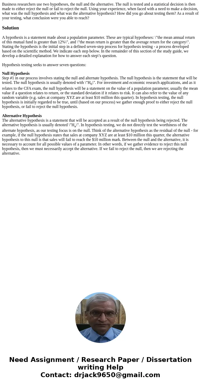 Business researchers use two hypotheses, the null and the alternative. The null is tested and a statistical decision is then made to either reject the null or f Business researchers use two hypotheses, the null and the alternative. The null is tested and a statistical decision is then made to either reject the null or f