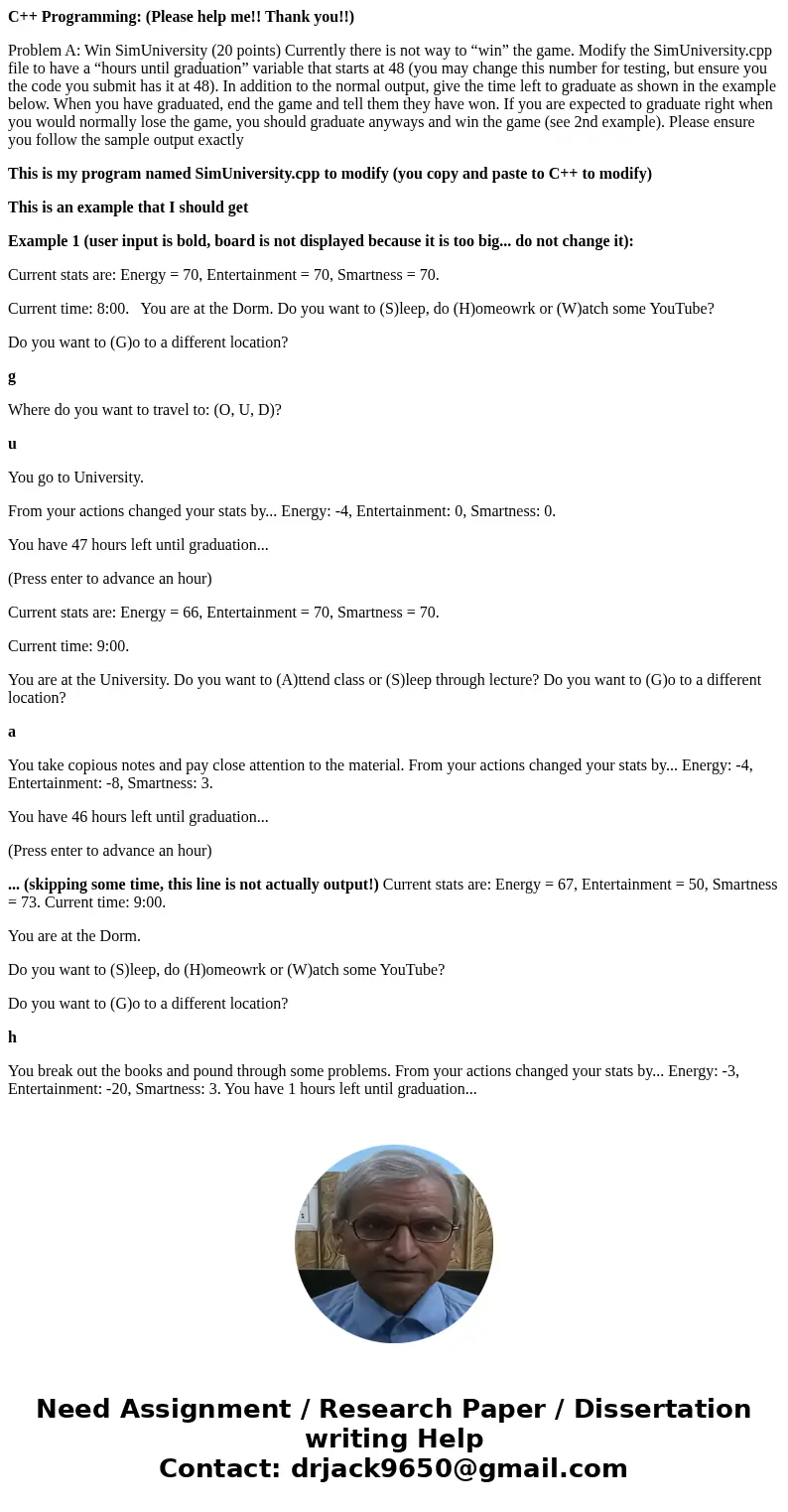 C++ Programming: (Please help me!! Thank you!!) Problem A: Win SimUniversity (20 points) Currently there is not way to “win” the game. Modify the SimUniversity. C++ Programming: (Please help me!! Thank you!!) Problem A: Win SimUniversity (20 points) Currently there is not way to “win” the game. Modify the SimUniversity.