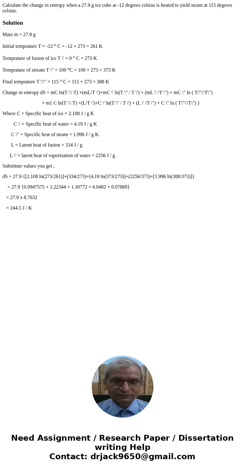 Calculate the change in entropy when a 27.9 g ice cube at -12 degrees celsius is heated to yield steam at 115 degrees celsius.SolutionMass m = 27.9 g Initial te Calculate the change in entropy when a 27.9 g ice cube at -12 degrees celsius is heated to yield steam at 115 degrees celsius.SolutionMass m = 27.9 g Initial te