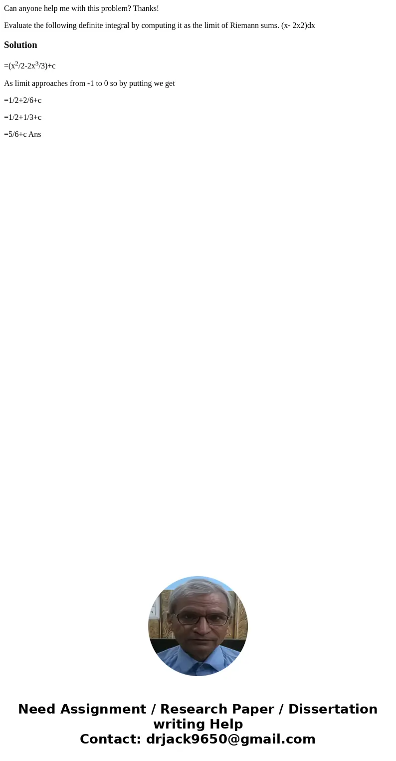 Can anyone help me with this problem? Thanks! Evaluate the following definite integral by computing it as the limit of Riemann sums. (x- 2x2)dxSolution=(x2/2-2x Can anyone help me with this problem? Thanks! Evaluate the following definite integral by computing it as the limit of Riemann sums. (x- 2x2)dxSolution=(x2/2-2x