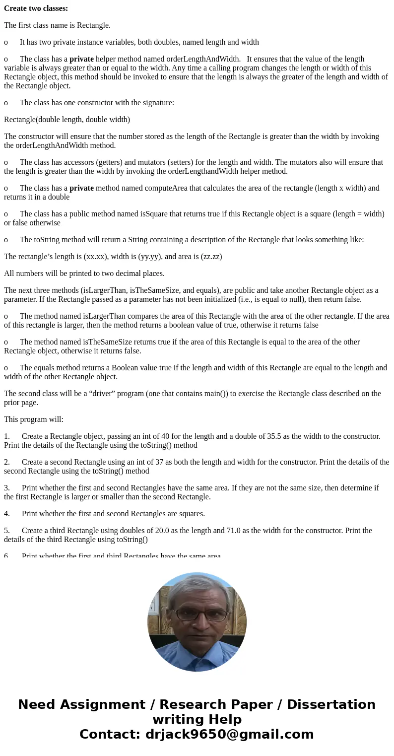 Create two classes: The first class name is Rectangle. o It has two private instance variables, both doubles, named length and width o The class has a private h Create two classes: The first class name is Rectangle. o It has two private instance variables, both doubles, named length and width o The class has a private h
