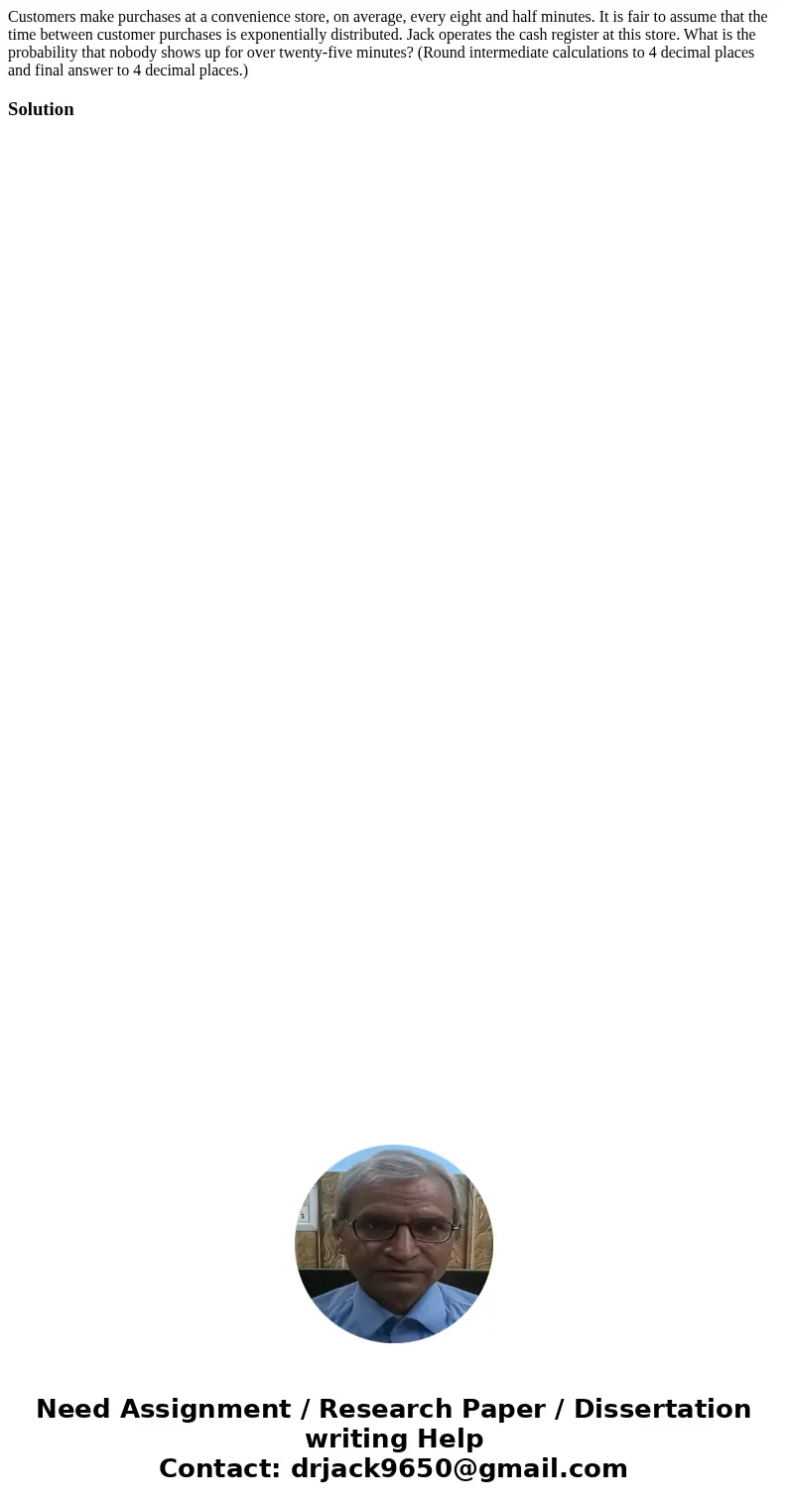 Customers make purchases at a convenience store, on average, every eight and half minutes. It is fair to assume that the time between customer purchases is expo