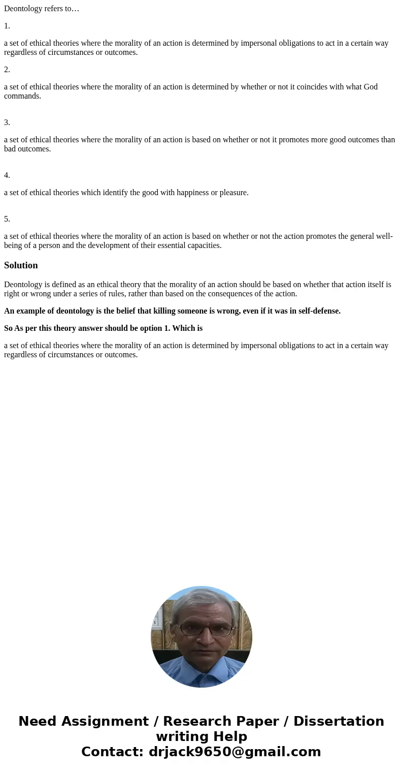 Deontology refers to… 1. a set of ethical theories where the morality of an action is determined by impersonal obligations to act in a certain way regardless of Deontology refers to… 1. a set of ethical theories where the morality of an action is determined by impersonal obligations to act in a certain way regardless of