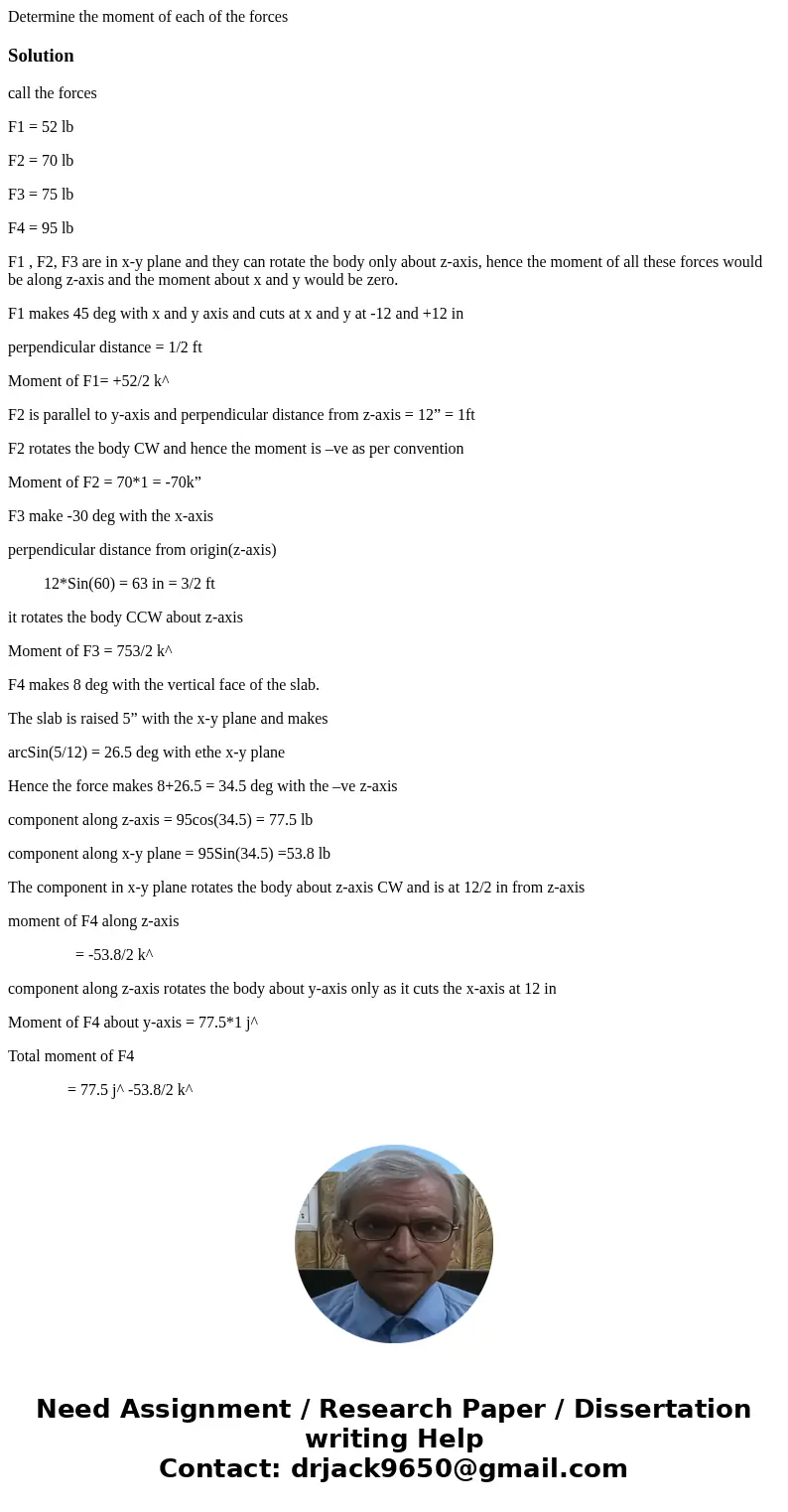  Determine the moment of each of the forcesSolution call the forces F1 = 52 lb F2 = 70 lb F3 = 75 lb F4 = 95 lb F1 , F2, F3 are in x-y plane and they can rotate