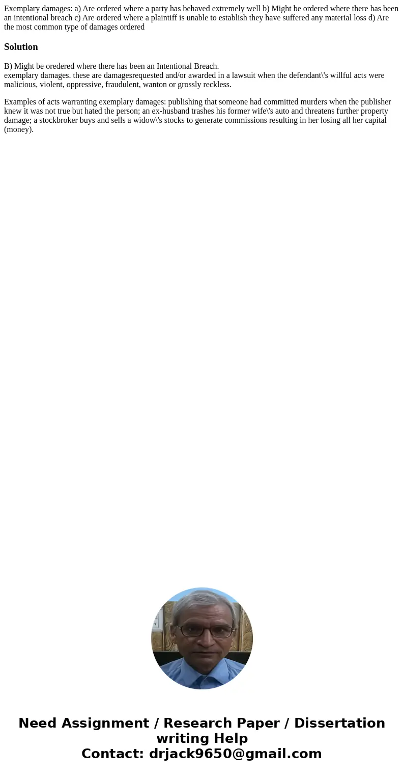 Exemplary damages: a) Are ordered where a party has behaved extremely well b) Might be ordered where there has been an intentional breach c) Are ordered where a