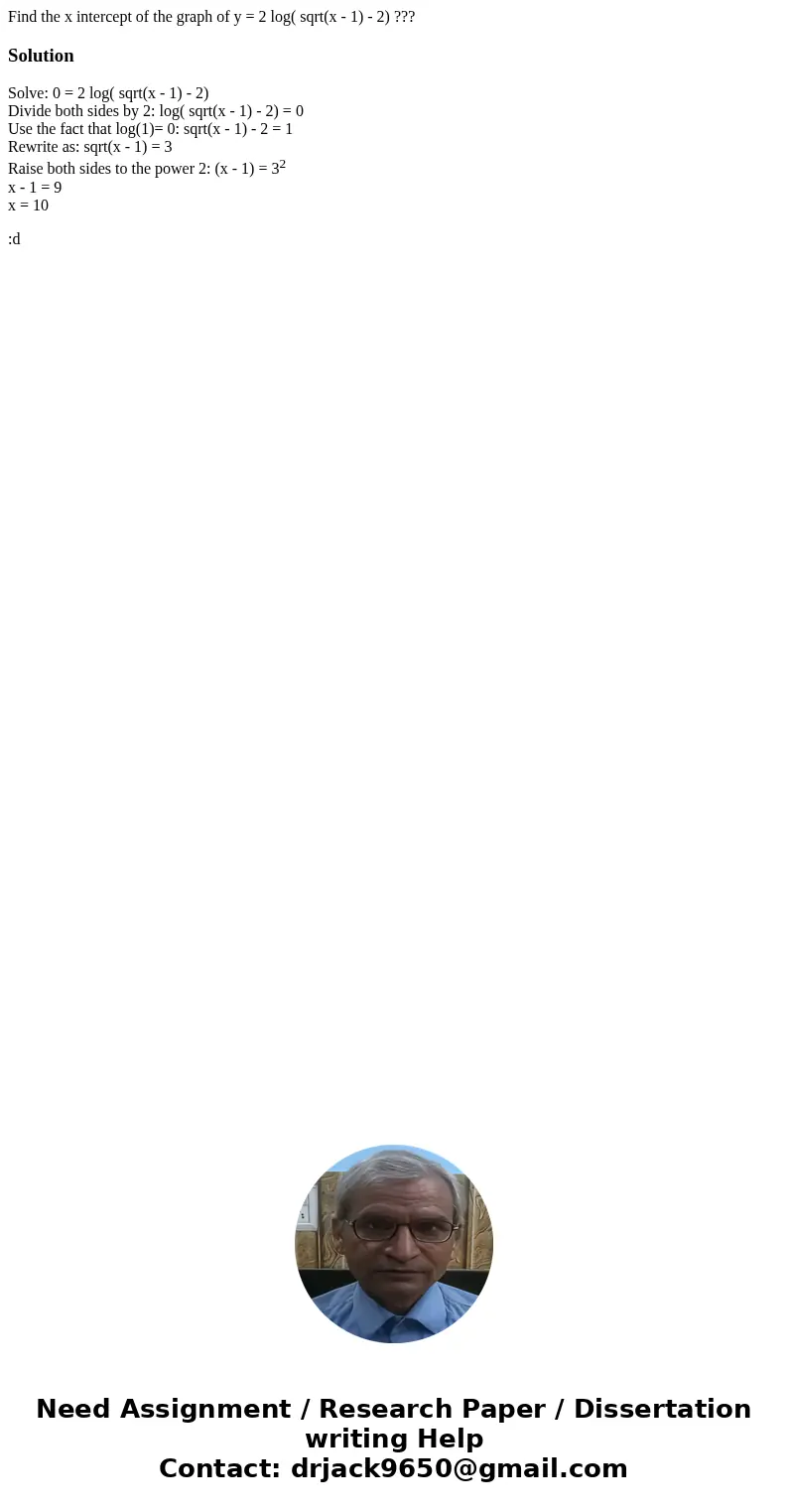 Find the x intercept of the graph of y = 2 log( sqrt(x - 1) - 2) ???SolutionSolve: 0 = 2 log( sqrt(x - 1) - 2) Divide both sides by 2: log( sqrt(x - 1) - 2) = 0