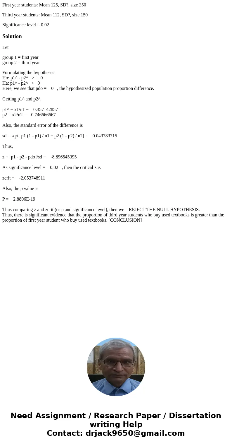 First year students: Mean 125, SD?, size 350 Third year students: Mean 112, SD?, size 150 Significance level = 0.02SolutionLet group 1 = first year group 2 = th First year students: Mean 125, SD?, size 350 Third year students: Mean 112, SD?, size 150 Significance level = 0.02SolutionLet group 1 = first year group 2 = th