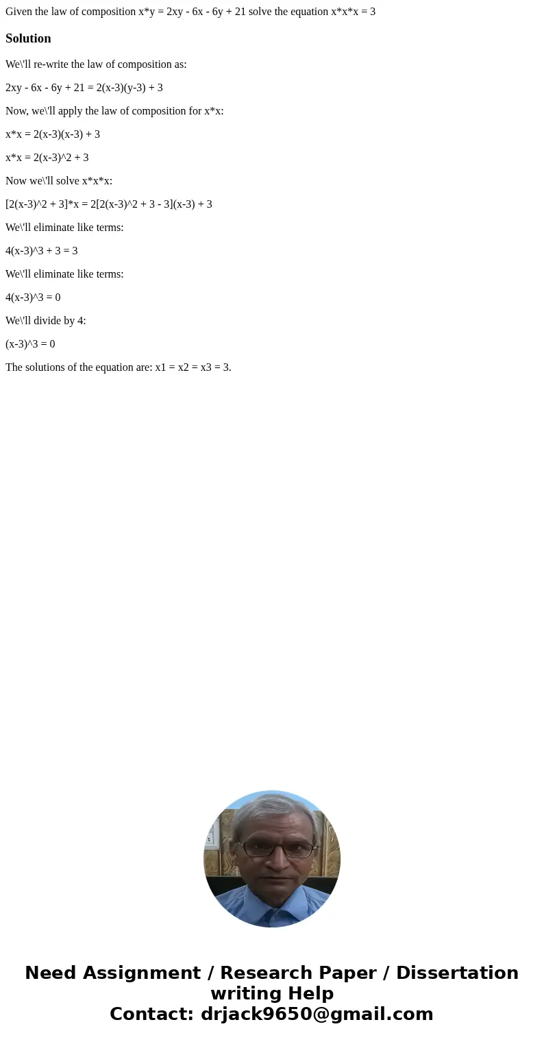 Given the law of composition x*y = 2xy - 6x - 6y + 21 solve the equation x*x*x = 3SolutionWe\'ll re-write the law of composition as: 2xy - 6x - 6y + 21 = 2(x-3) Given the law of composition x*y = 2xy - 6x - 6y + 21 solve the equation x*x*x = 3SolutionWe\'ll re-write the law of composition as: 2xy - 6x - 6y + 21 = 2(x-3)