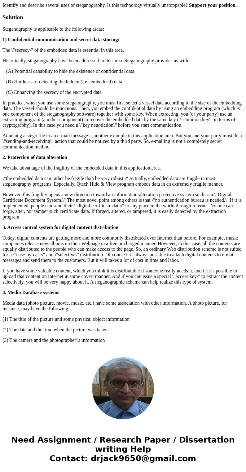 Identify and describe several uses of steganography. Is this technology virtually unstoppable? Support your position.SolutionSteganography is applicable to the 