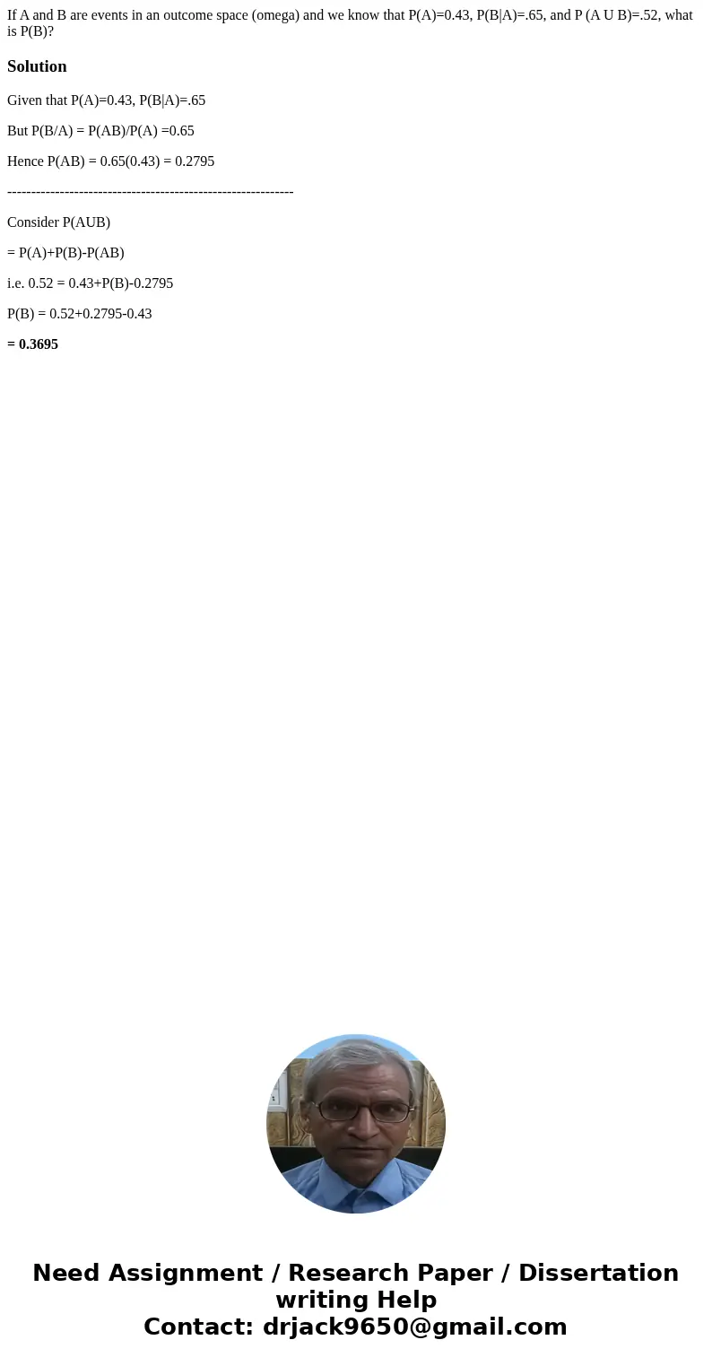 If A and B are events in an outcome space (omega) and we know that P(A)=0.43, P(B|A)=.65, and P (A U B)=.52, what is P(B)?SolutionGiven that P(A)=0.43, P(B|A)=.