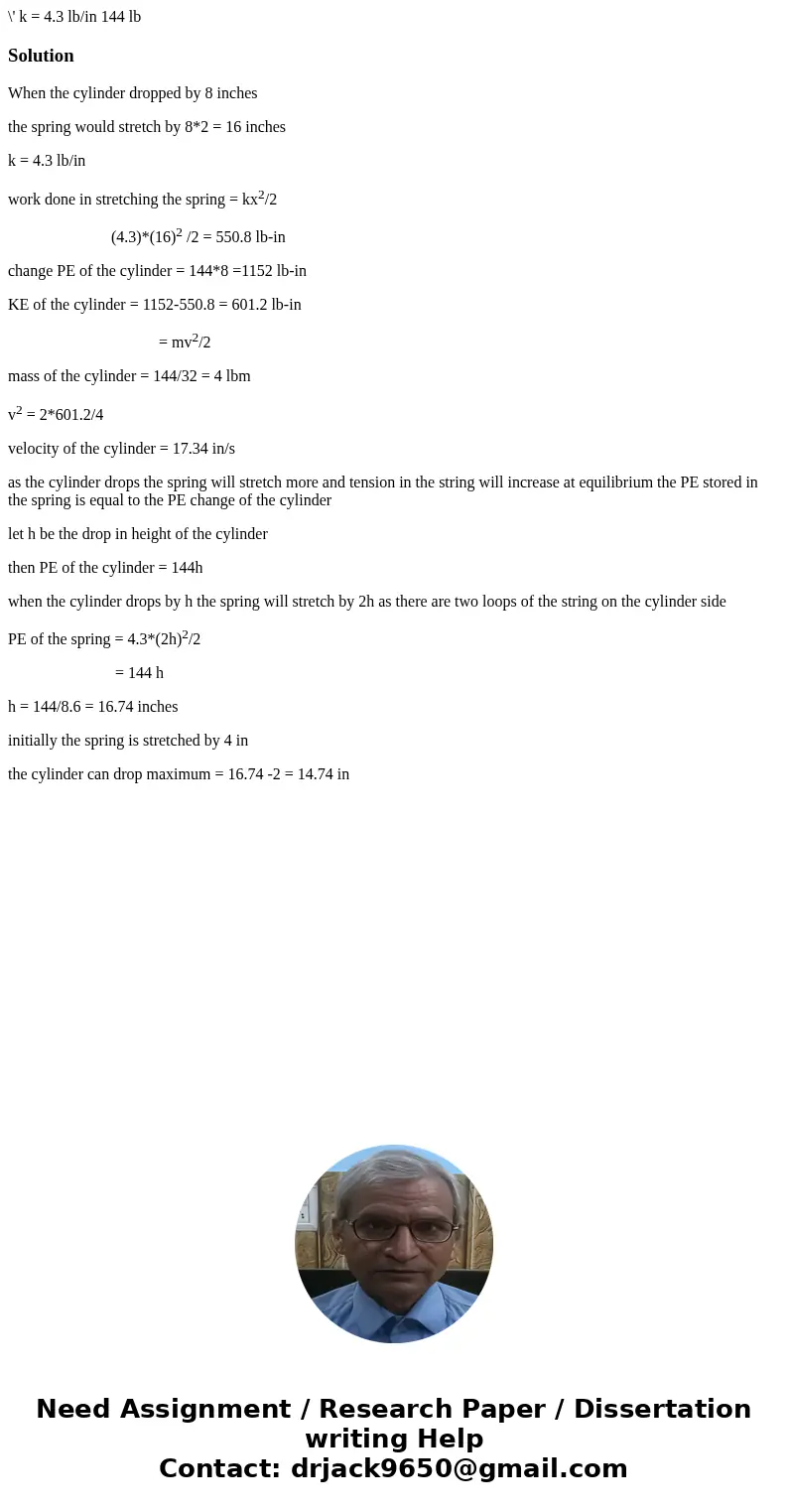  \' k = 4.3 lb/in 144 lb Solution When the cylinder dropped by 8 inches the spring would stretch by 8*2 = 16 inches k = 4.3 lb/in work done in stretching the sp