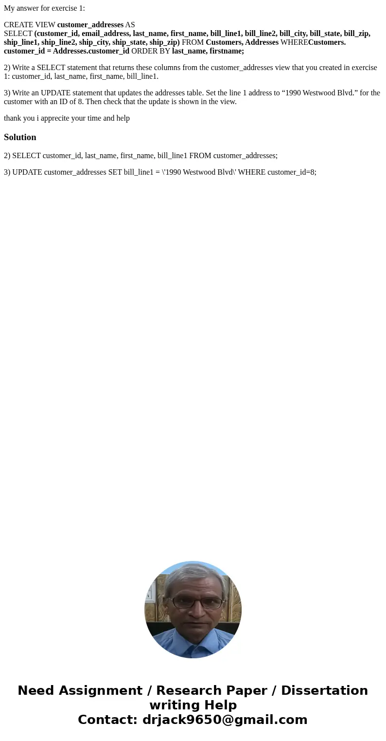 My answer for exercise 1: CREATE VIEW customer_addresses AS SELECT (customer_id, email_address, last_name, first_name, bill_line1, bill_line2, bill_city, bill_s My answer for exercise 1: CREATE VIEW customer_addresses AS SELECT (customer_id, email_address, last_name, first_name, bill_line1, bill_line2, bill_city, bill_s