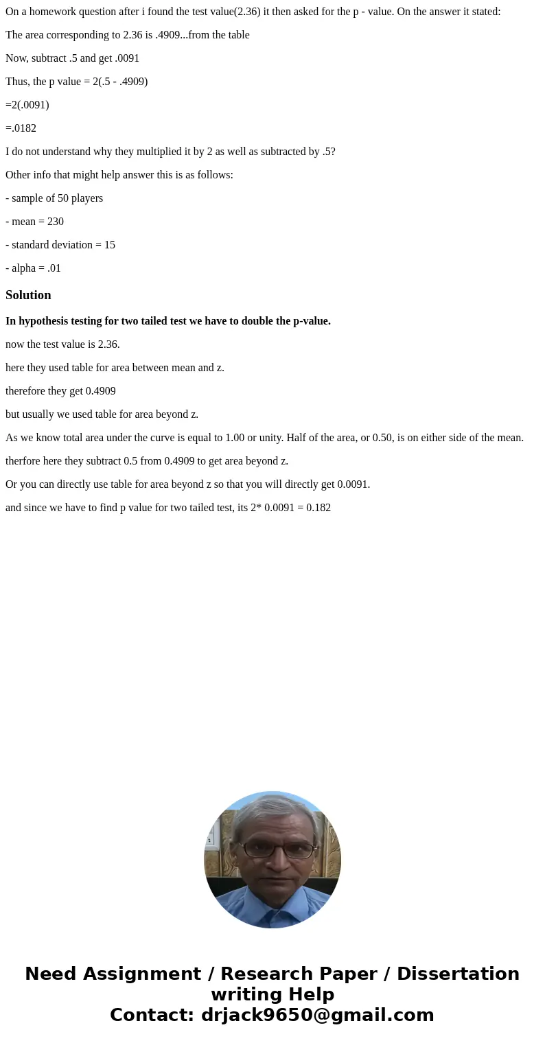 On a homework question after i found the test value(2.36) it then asked for the p - value. On the answer it stated: The area corresponding to 2.36 is .4909...fr On a homework question after i found the test value(2.36) it then asked for the p - value. On the answer it stated: The area corresponding to 2.36 is .4909...fr