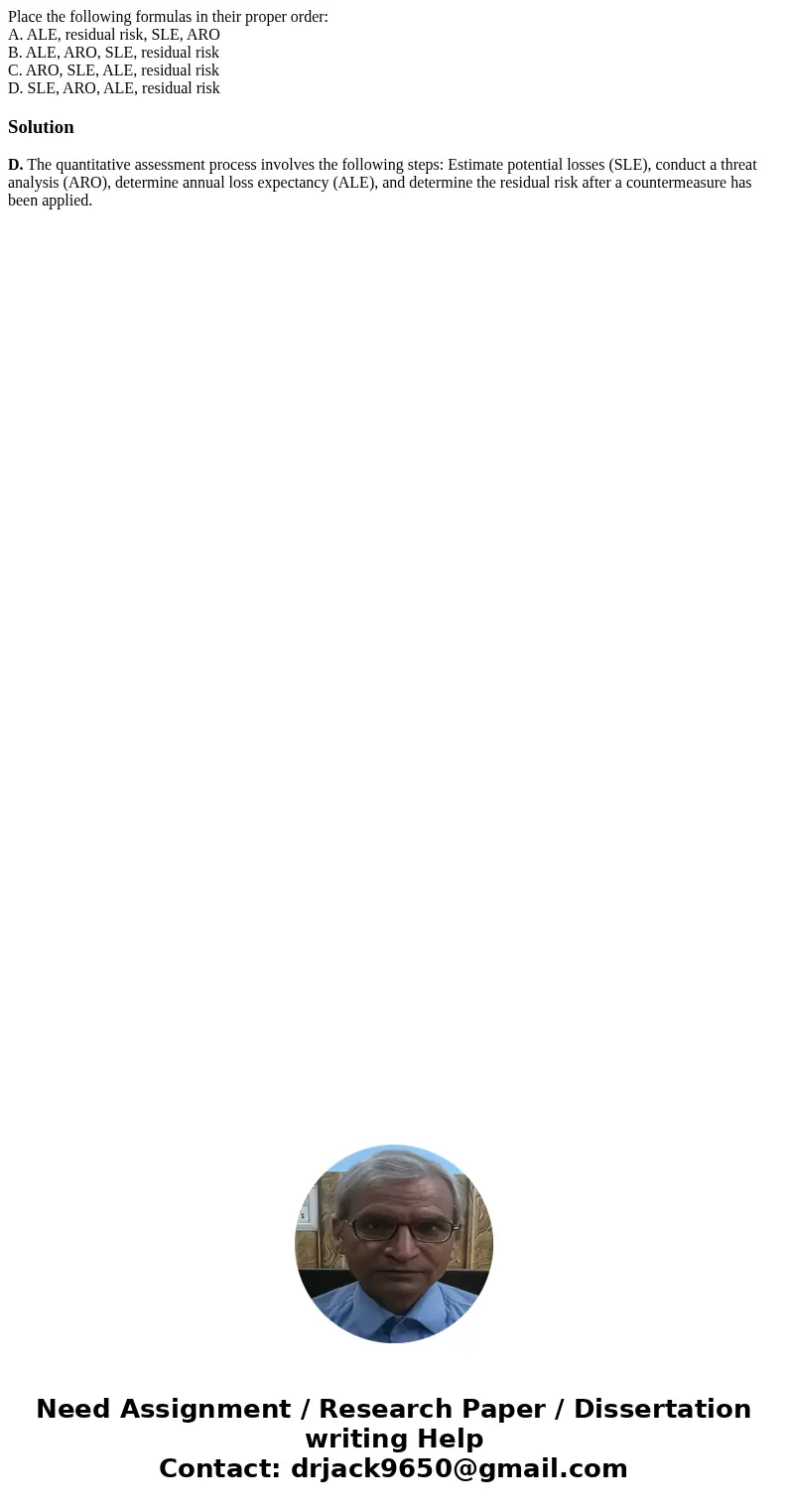 Place the following formulas in their proper order: A. ALE, residual risk, SLE, ARO B. ALE, ARO, SLE, residual risk C. ARO, SLE, ALE, residual risk D. SLE, ARO, Place the following formulas in their proper order: A. ALE, residual risk, SLE, ARO B. ALE, ARO, SLE, residual risk C. ARO, SLE, ALE, residual risk D. SLE, ARO,