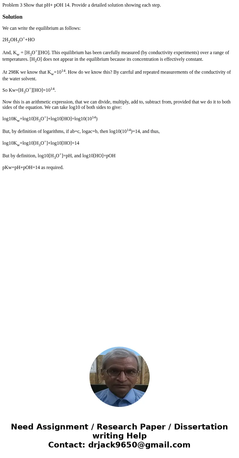  Problem 3 Show that pH+ pOH 14. Provide a detailed solution showing each step. SolutionWe can write the equilibrium as follows: 2H2OH3O++HO And, Kw = [H3O+][HO