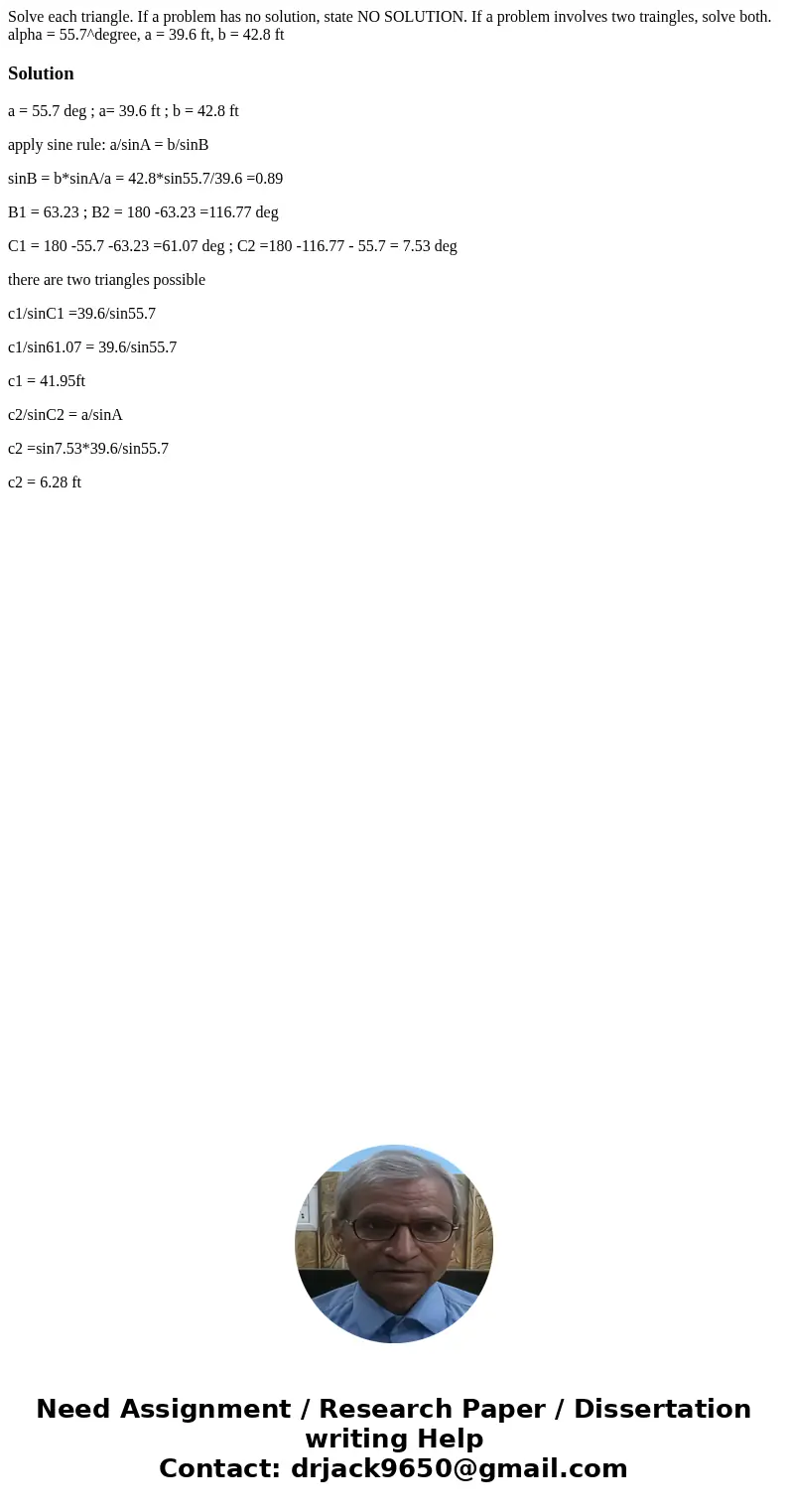 Solve each triangle. If a problem has no solution, state NO SOLUTION. If a problem involves two traingles, solve both. alpha = 55.7^degree, a = 39.6 ft, b = 42  Solve each triangle. If a problem has no solution, state NO SOLUTION. If a problem involves two traingles, solve both. alpha = 55.7^degree, a = 39.6 ft, b = 42