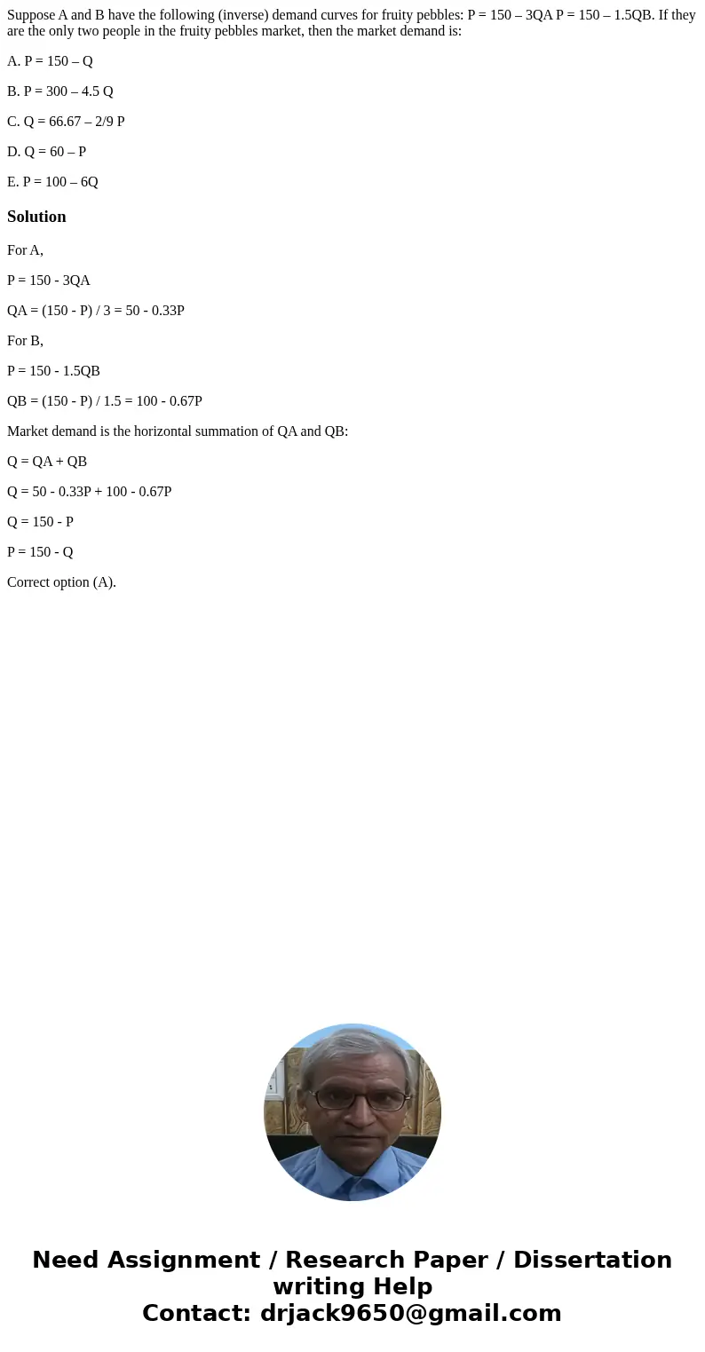Suppose A and B have the following (inverse) demand curves for fruity pebbles: P = 150 – 3QA P = 150 – 1.5QB. If they are the only two people in the fruity pebb Suppose A and B have the following (inverse) demand curves for fruity pebbles: P = 150 – 3QA P = 150 – 1.5QB. If they are the only two people in the fruity pebb