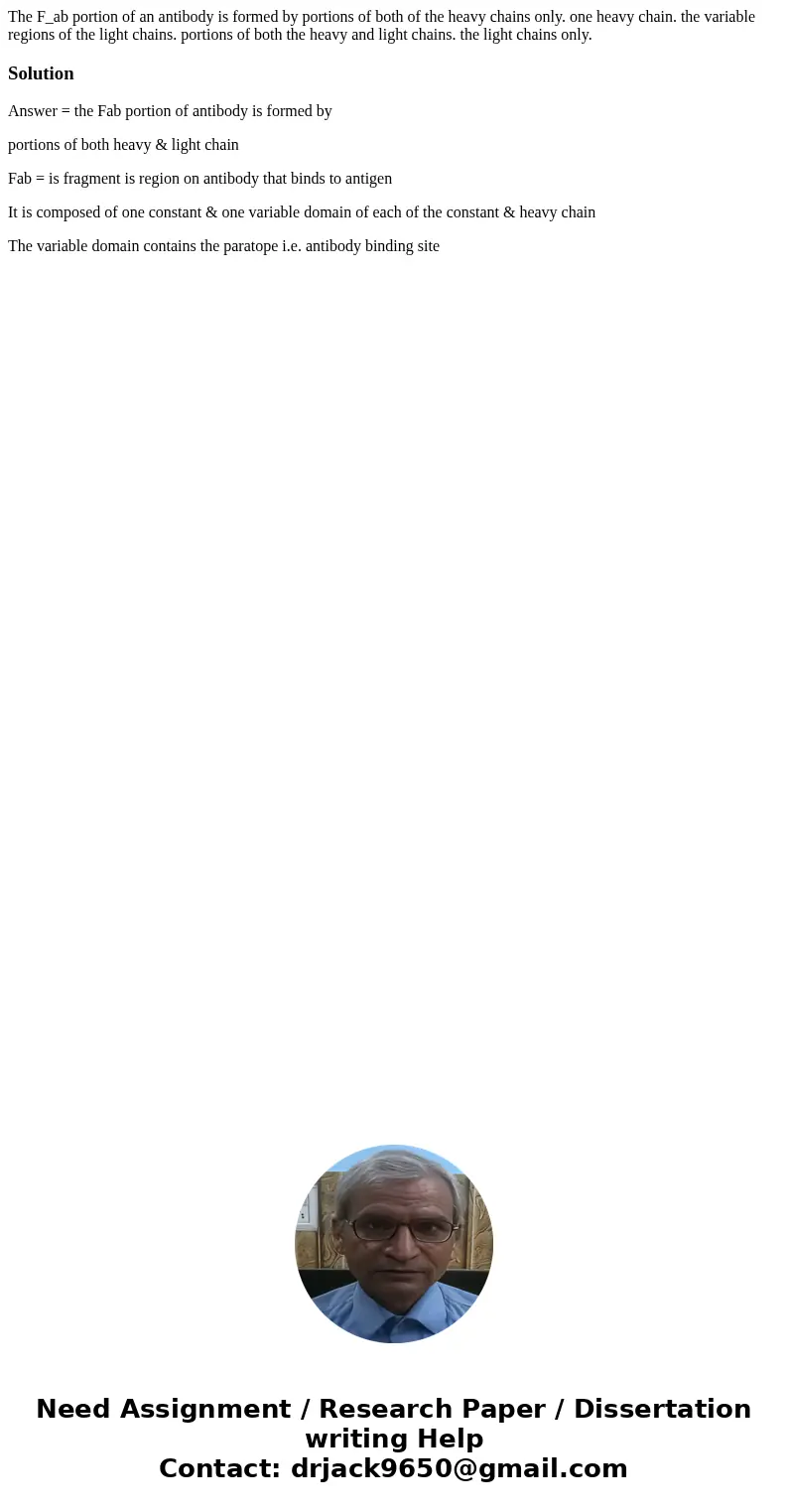 The F_ab portion of an antibody is formed by portions of both of the heavy chains only. one heavy chain. the variable regions of the light chains. portions of   The F_ab portion of an antibody is formed by portions of both of the heavy chains only. one heavy chain. the variable regions of the light chains. portions of