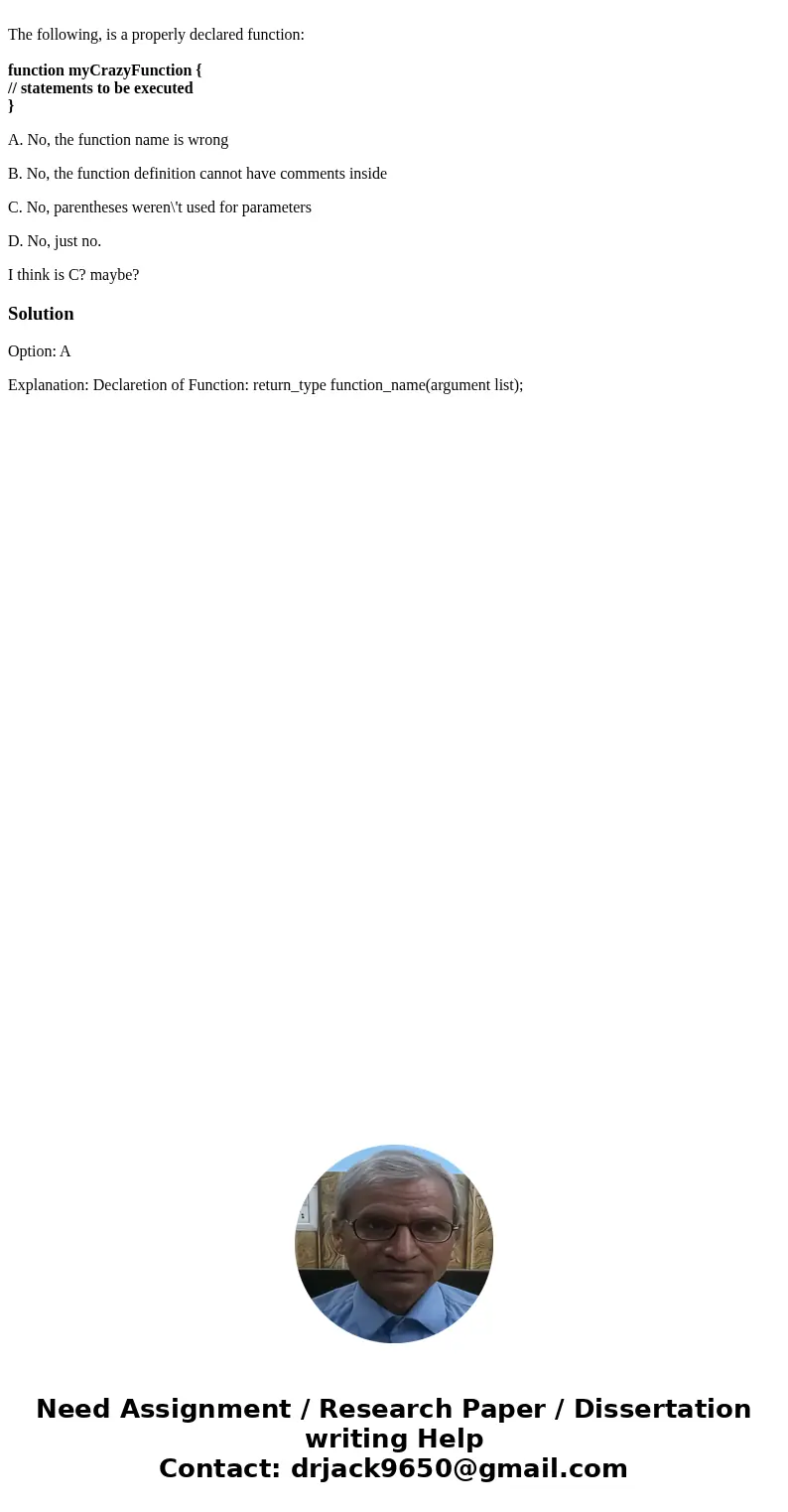 The following, is a properly declared function: function myCrazyFunction { // statements to be executed } A. No, the function name is wrong B. No, the function  The following, is a properly declared function: function myCrazyFunction { // statements to be executed } A. No, the function name is wrong B. No, the function