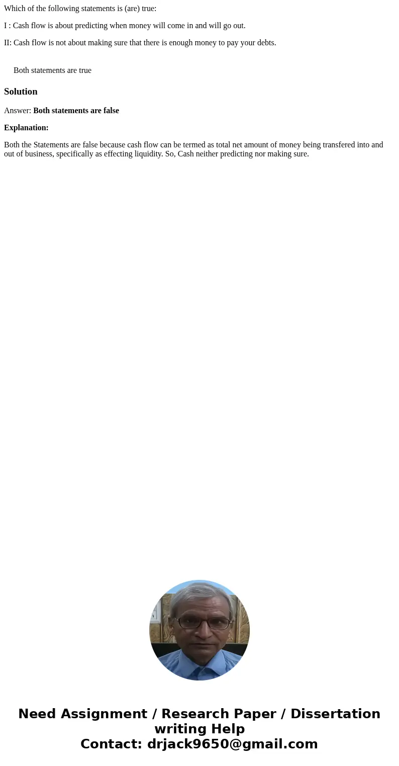 Which of the following statements is (are) true: I : Cash flow is about predicting when money will come in and will go out. II: Cash flow is not about making su Which of the following statements is (are) true: I : Cash flow is about predicting when money will come in and will go out. II: Cash flow is not about making su
