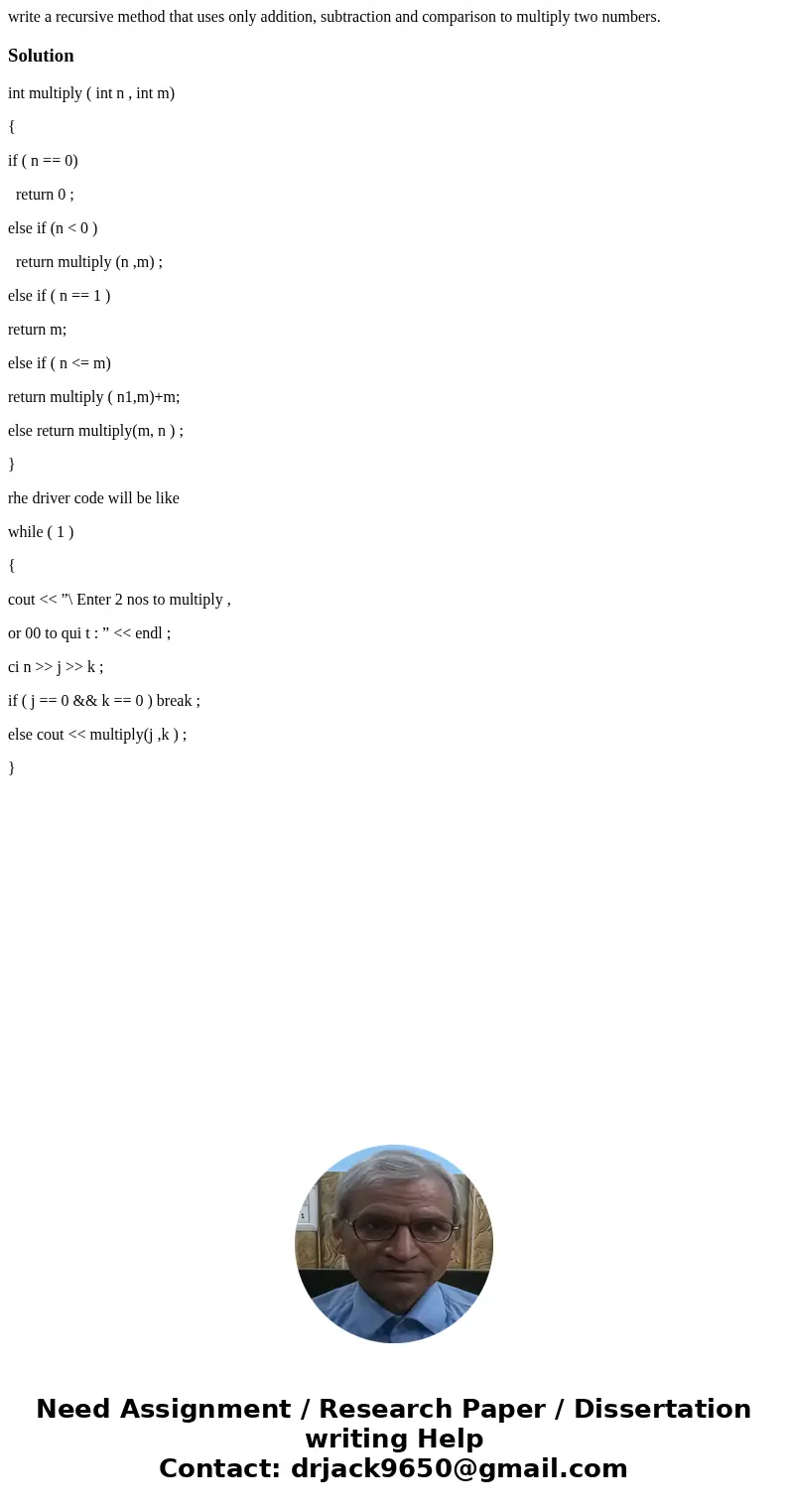 write a recursive method that uses only addition, subtraction and comparison to multiply two numbers.Solutionint multiply ( int n , int m) { if ( n == 0) return write a recursive method that uses only addition, subtraction and comparison to multiply two numbers.Solutionint multiply ( int n , int m) { if ( n == 0) return