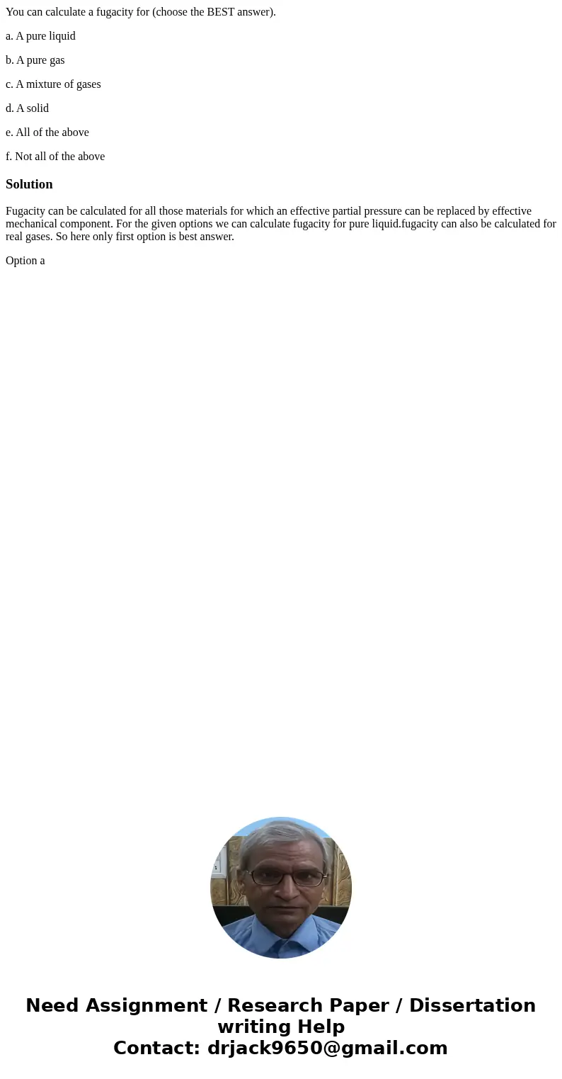 You can calculate a fugacity for (choose the BEST answer). a. A pure liquid b. A pure gas c. A mixture of gases d. A solid e. All of the above f. Not all of the