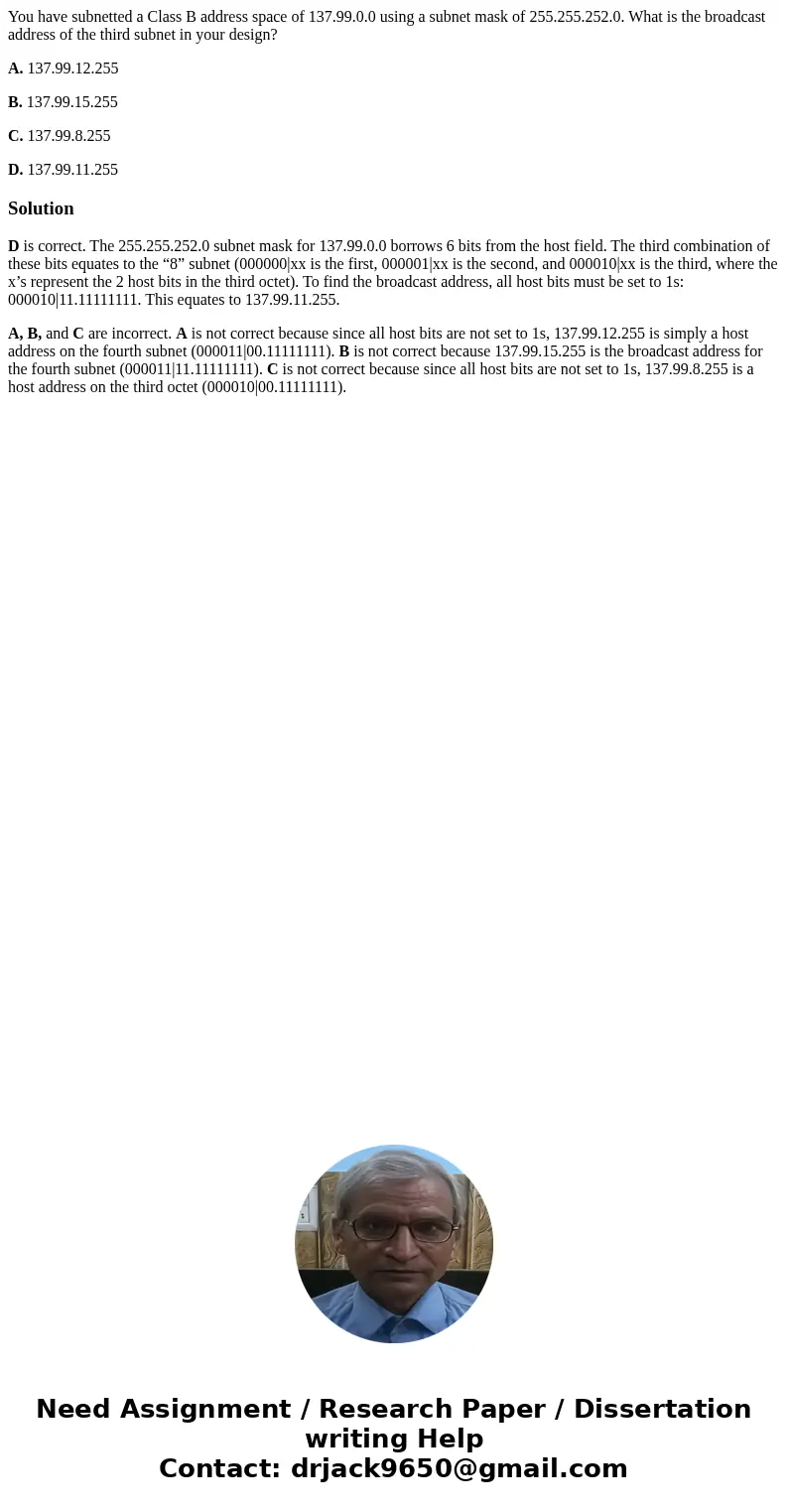 You have subnetted a Class B address space of 137.99.0.0 using a subnet mask of 255.255.252.0. What is the broadcast address of the third subnet in your design? You have subnetted a Class B address space of 137.99.0.0 using a subnet mask of 255.255.252.0. What is the broadcast address of the third subnet in your design?